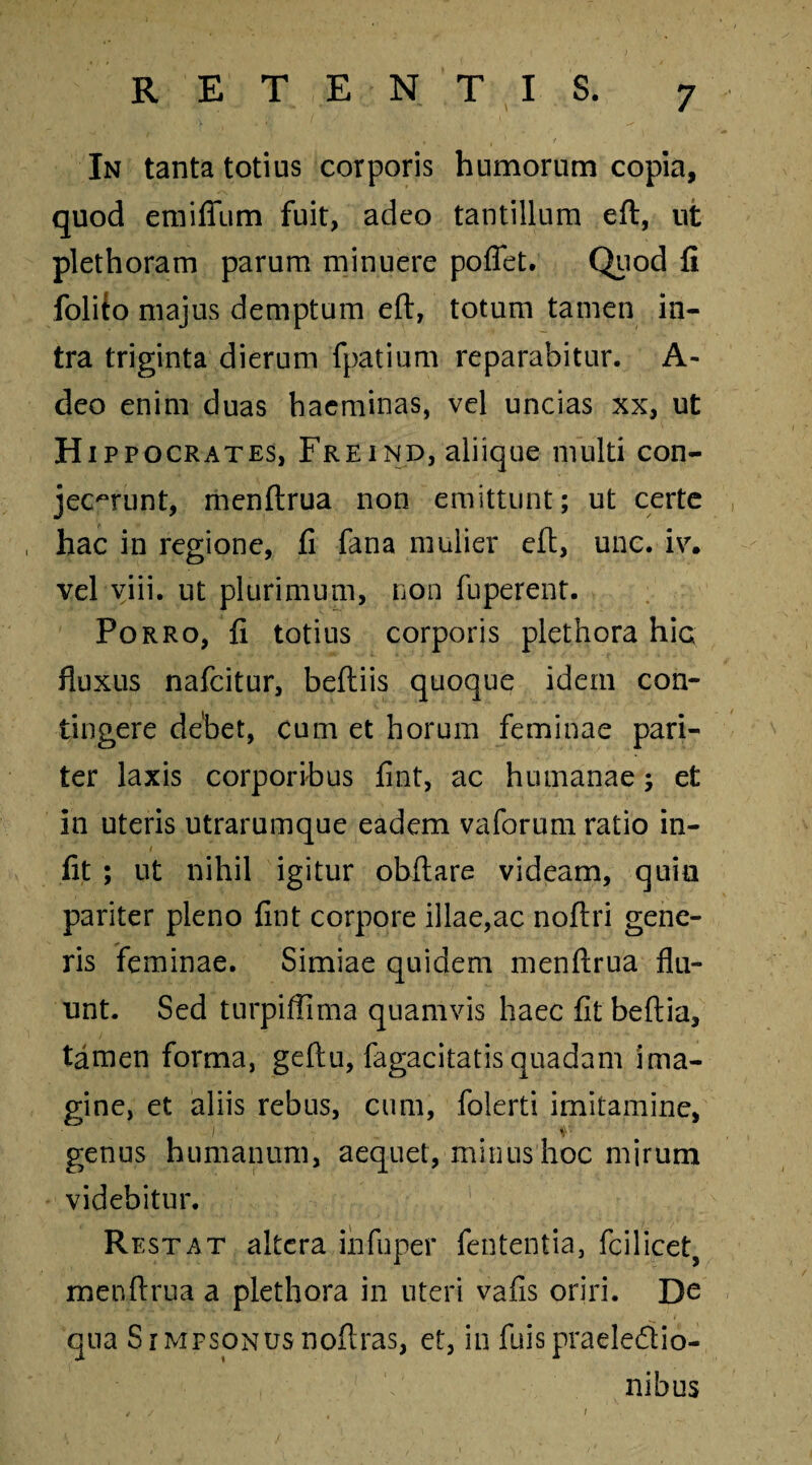 In tanta totius corporis humorum copia, quod emifium fuit, adeo tantillum eft, ut plethoram parum minuere poffet. Quod fi folito majus demptum eft, totum tamen in¬ tra triginta dierum fpatium reparabitur. A- deo enim duas haeminas, vel uncias xx, ut Hip pocrates, Freind, aliique multi con¬ jecerunt, menftrua non emittunt; ut certe , hac in regione, fi fana mulier eft, unc. iv. vel viii. ut plurimum, non fuperent. Porro, fi totius corporis plethora hic fluxus nafcitur, beftiis quoque idem con¬ tingere debet, cum et horum feminae pari¬ ter laxis corporibus fint, ac humanae; et in uteris utrarumque eadem vaforum ratio in- t fit ; ut nihil igitur obftare videam, quin pariter pleno fint corpore illae,ac noftri gene¬ ris feminae. Simiae quidem menftrua flu¬ unt. Sed turpiffima quamvis haec fit beftia, tamen forma, geftu, fagacitatis quadam ima¬ gine, et aliis rebus, cum, folerti imitamine, genus humanum, aequet, minus hoc mirum videbitur. Restat altera infuper fententia, fcilicet, menftrua a plethora in uteri vafis oriri. De qua SrMFSONUsnoftras, et, in fuispraelectio¬ nibus /