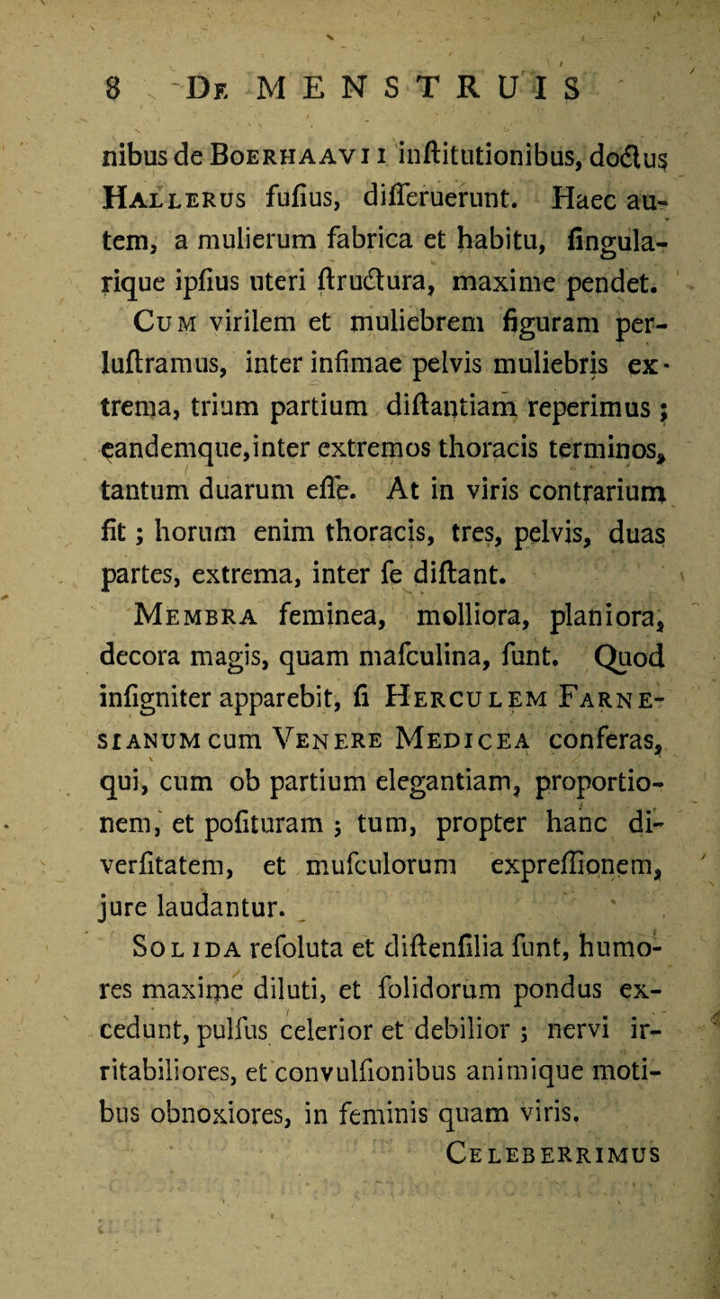 nibusde Boerhaavi i inftitutionibus, do£tu§ Hallerus fufius, dififeruerunt. Haec au¬ tem, a mulierum fabrica et habitu, fingula- rique ipfius uteri ftru&ura, maxime pendet. Cu m virilem et muliebrem figuram per- luftramus, inter infimae pelvis muliebris ex¬ trema, trium partium diftantiam reperimus ; eandemque,inter extremos thoracis terminos* tantum duarum efle. At in viris contrarium fit; horum enim thoracis, tres, pelvis, duas partes, extrema, inter fe diftant. Membra feminea, molliora, planiora, decora magis, quam mafculina, funt. Quod infigniter apparebit, fi Herculem Farne- sr anum cum Venere Medicea conferas, qui, cum ob partium elegantiam, proportio¬ nem, et pofituram ; tum, propter hanc di- verfitatem, et mufculorum expreffionem, jure laudantur. Solida refoluta et diftenfilia funt, humo¬ res maxime diluti, et folidorum pondus ex¬ cedunt, pulfus celerior et debilior ; nervi ir¬ ritabiliores, et convulfionibus animique moti¬ bus obnoxiores, in feminis quam viris. Celeberrimus