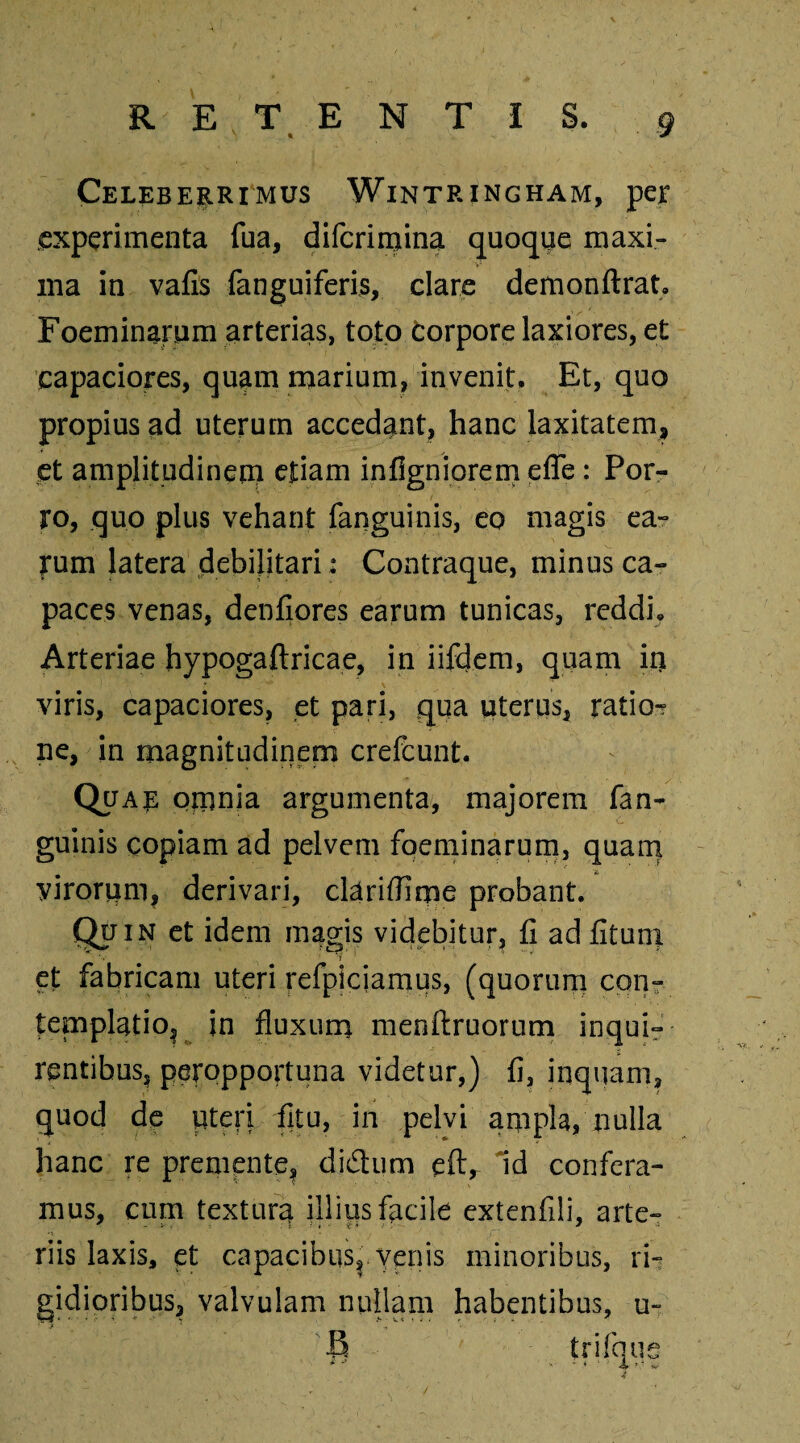 Celeberrimus Wintringham, per experimenta Tua, diferimina quoque maxi¬ ma in vafis fanguiferis, clare demonftrat. Foeminarum arterias, toto corpore laxiores, et capaciores, quam marium, invenit. Et, quo propius ad uterum accedant, hanc laxitatem, et amplitudinem etiam infigniorem efle: Por¬ ro, quo plus vehant (anguinis, eo magis ea» rum latera debilitari: Contraque, minus ca¬ paces venas, denfiores earum tunicas, reddi. Arteriae hypogaftricae, in iifdem, quam in viris, capaciores, et pari, qua uterus, ratio¬ ne, in magnitudinem crefcunt. Quar omnia argumenta, majorem fan- guinis copiam ad pelvem foeminarum, quam virorum, derivari, clariflime probant. QFin et idem magis videbitur, fi ad fituni ' V ,, ‘J et fabricam uteri refpiciamus, (quorum con¬ templatio, in fluxum menftruorum inqui¬ rentibus, peropportuna videtur,) fi, inquam, quod de pteri fitu, in pelvi ampla, nulla hanc re premente, didtum eftr Id confera¬ mus, cum textur^ illius facile extenfili, arte¬ riis laxis, et capacibus,, venis minoribus, ri¬ gidioribus, valvulam nullam habentibus, u- B trifque