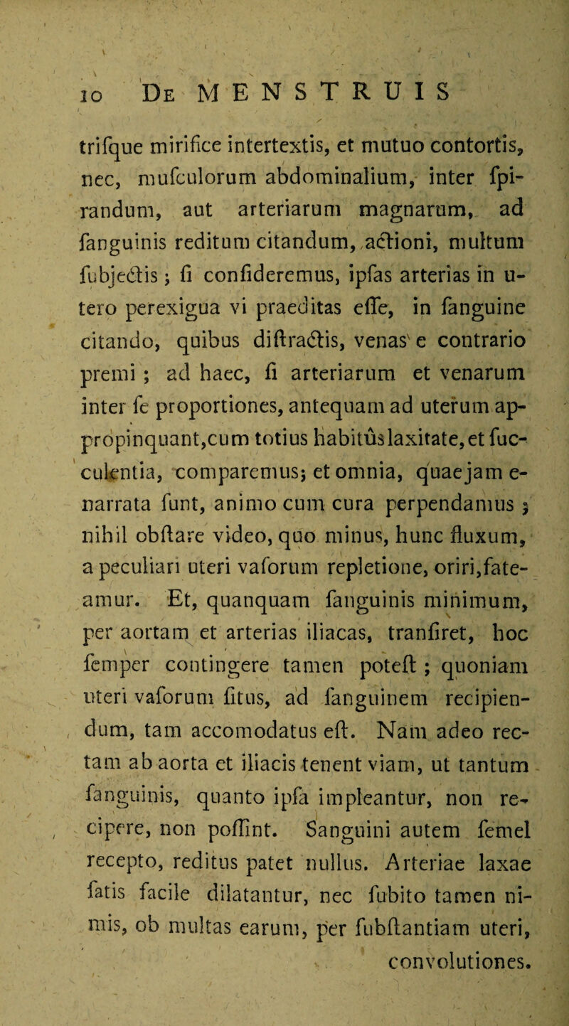 io De MENSTRUIS '*> / 4 i . trifque mirifice intertextis, et mutuo contortis, nec, mufculorum abdominalium, inter fpi- randum, aut arteriarum magnarum, ad fanguinis reditum citandum, actioni, multum fubjedtis; fi confideremus, ipfas arterias in u- tero perexigua vi praeditas effe, in fanguine citando, quibus diftra&is, venas' e contrario premi ; ad haec, fi arteriarum et venarum inter fe proportiones, antequam ad uterum ap¬ propinquantium totius habitus laxitate, et fuc- culentia, comparemus; et omnia, quaejam e- narrata funt, animo cum cura perpendamus $ nihil obftare video, quo minus, hunc fluxum, a peculiari uteri vaforum repletione, oriri,fate¬ amur. Et, quanquam fanguinis minimum, per aortam et arterias iliacas, tranfiret, hoc femper contingere tamen potefl:; quoniam uteri vaforum fitus, ad fanguinem recipien¬ dum, tam accomodatus eft. Nam adeo rec¬ tam ab aorta et iliacis tenent viam, ut tantum fanguinis, quanto ipfa impleantur, non re¬ cipere, non poflint. Sanguini autem femel recepto, reditus patet nullus. Arteriae laxae latis facile dilatantur, nec fubito tamen ni¬ mis, ob multas earum, per fubftantiam uteri, / v. convolutiones.