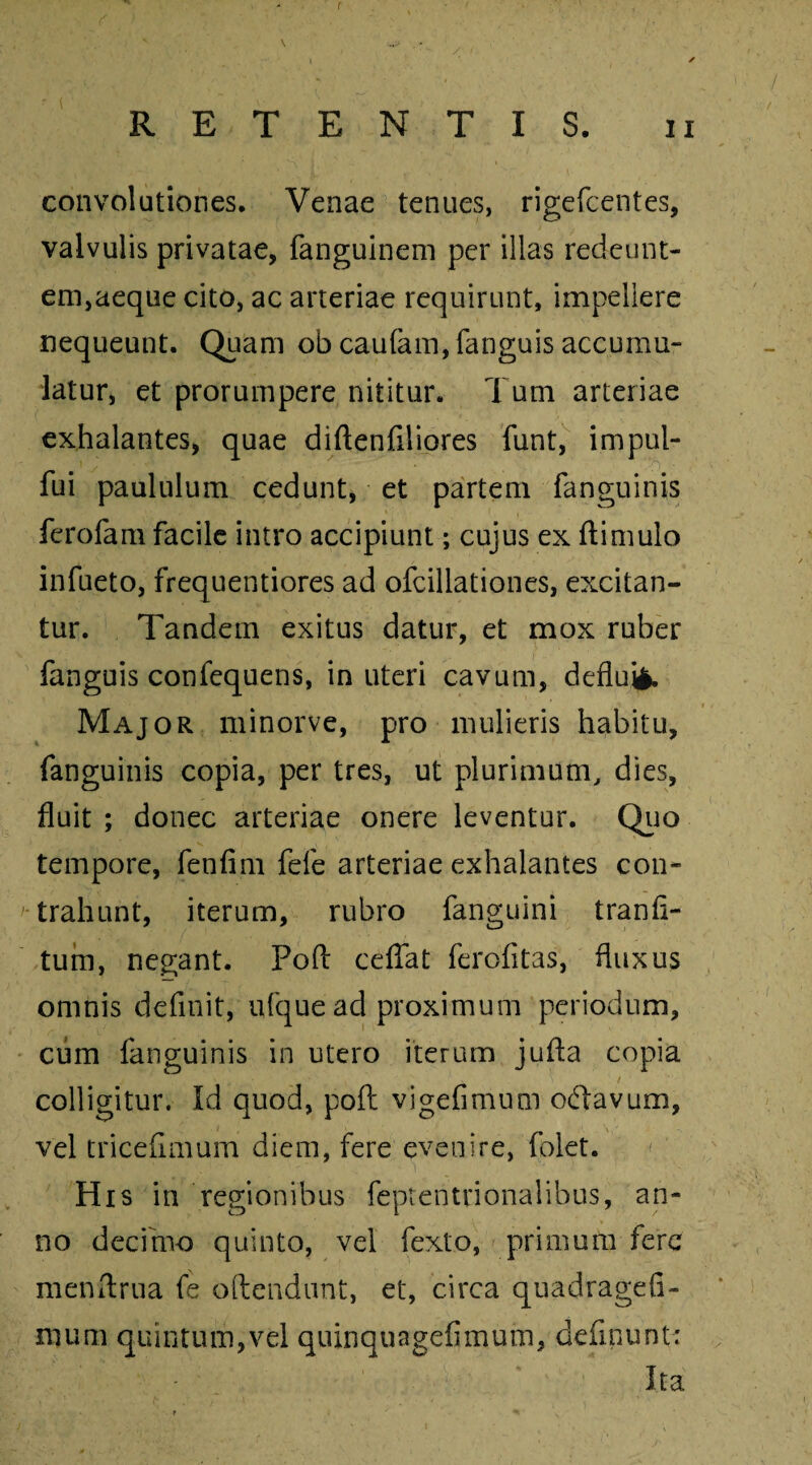 r RETENTIS. ii convolutiones. Venae tenues, rigefcentes, valvulis privatae, fanguinem per illas redeunt¬ em,aeque cito, ac arteriae requirunt, impellere nequeunt. Quam ob caufam, fanguis accumu¬ latur, et prorumpere nititur. Tum arteriae exhalantes, quae diftenfiliores funt, impul- fui paululum cedunt, et partem fanguinis ferofam facile intro accipiunt; cujus ex ftimulo infueto, frequentiores ad ofcillationes, excitan¬ tur. Tandem exitus datur, et mox ruber fanguis confequens, in uteri cavum, deflui!. Major minorve, pro mulieris habitu, fanguinis copia, per tres, ut plurimum, dies, fluit ; donec arteriae onere leventur. Quo tempore, fenfim fefe arteriae exhalantes con¬ trahunt, iterum, rubro fanguini tranfl- tum, negant. Pofl: ceffat ferofitas, fluxus omnis definit, ufque ad proximum periodum, cum fanguinis in utero iterum jufla copia / colligitur. Id quod, poft vigefimum oftavum, vel tricefimum diem, fere evenire, folet. His in regionibus feptentrionalibus, an¬ no decimo quinto, vel fexto, primum fere menflrna fe oftendunt, et, circa quadragefi- irjum quintum,vel quinquagefimum, definunt* Ita