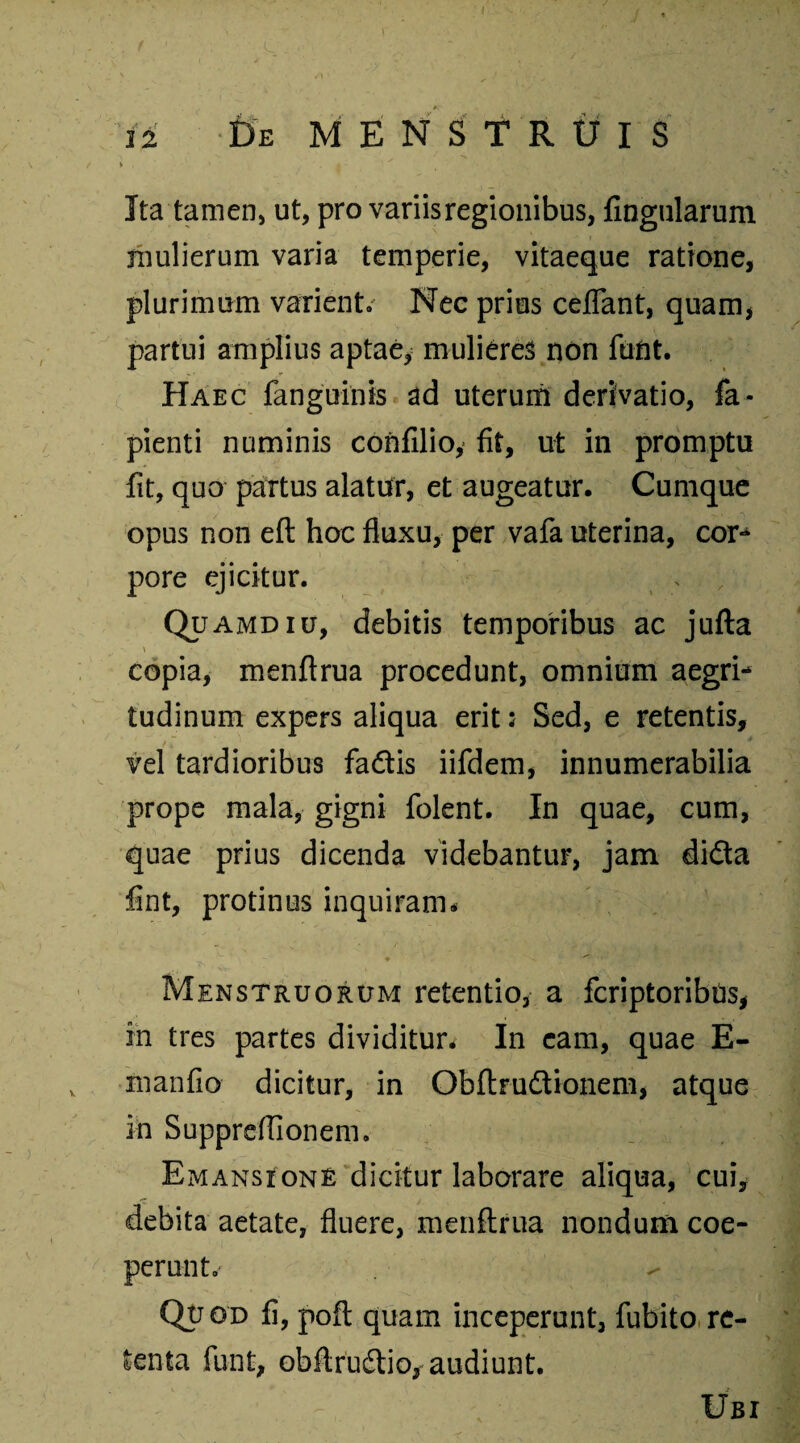 Ita tamen, ut, pro variis regionibus, fingularum mulierum varia temperie, vitaeque ratione, plurimum varient. Nec prius ceflant, quam, partui amplius aptae, mulieres non funt. Haec fanguinis ad uterum derivatio, la¬ pienti numinis confilio, fit, ut in promptu fit, quo partus alatur, et augeatur. Cumque opus non eft hoc fluxu, per vafa uterina, cor¬ pore ejicitur. Quamdiu, debitis temporibus ac jufta copia, menftrua procedunt, omnium aegri¬ tudinum expers aliqua erit: Sed, e retentis, vel tardioribus fa&is iifdem, innumerabilia prope mala, gigni folent. In quae, cum, quae prius dicenda videbantur, jam di&a fint, protinus inquiram* Menstruorum retentio, a fcriptoribns, in tres partes dividitur. In eam, quae E- manfio dicitur, in Obftrudtionem, atque in Suppreffionem. Emansione dicitur laborare aliqua, cui, debita aetate, fluere, menftrua nondum coe¬ perunt.' Qu od fi, poft quam inceperunt, fubito re¬ tenta funi, obftruftio, audiunt. Ubi