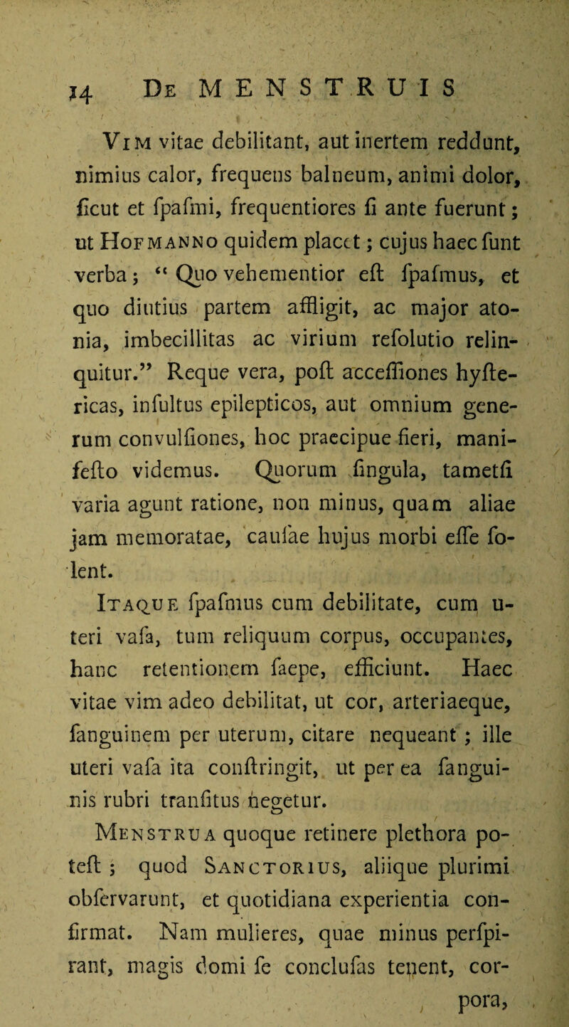 ?4 Vim vitae debilitant, aut inertem reddunt, nimius calor, frequens balneum, animi dolor, Ccut et fpafmi, frequentiores fi ante fuerunt; ut Hofmanno quidem placet; cujus haeefunt verba 5 “ Quo vehementior eft fpafmus, et quo diutius partem affligit, ac major ato- nia, imbecillitas ac virium refolutio relin- ■ *. quitur.” Reque vera, poft acceffiones hyfte- ricas, infultus epilepticos, aut omnium gene¬ rum convulfiones, hoc praecipue fieri, mani- fefto videmus. Quorum fingula, tametfi varia agunt ratione, non minus, quam aliae jam memoratae, caulae hujus morbi eflfe fo- , * r lent. Itaque fpafmus cum debilitate, cum u- teri vafa, tum reliquum corpus, occupantes, hanc retentionem faepe, efficiunt. Haec vitae vim adeo debilitat, ut cor, arteriaeque, fanguinem per uterum, citare nequeant ; ille uteri vafa ita conftringit, ut per ea fangui- nis rubri tranfitus negetur. o r Menstrua quoque retinere plethora po¬ te (l ; quod Sanctorius, aliique plurimi obfervarunt, et quotidiana experientia con¬ firmat. Nam mulieres, quae minus perfpi- rant, magis domi fe conclufas tenent, cor¬ pora,