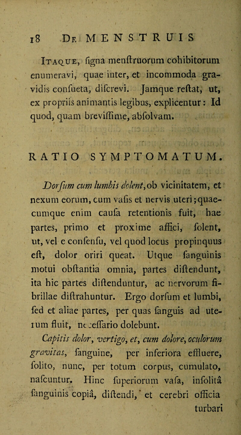 / 18 De MENSTRUIS Itaque, figna menftruorum cohibitorum enumeravi, quae inter, et incommoda gra- vid is confueta, difcrevi. Jamque reftat, ut, ex propriis animantis legibus, explicentur: Id quod, quam breviffime, abfolvam. * . '» _ i , i j . ♦••• - . v - ' . • * ■ . : ; l \ • / \ I. • 1 RATIO SYMPTOMATUM. , ) ■ .• j t: - . s ■ .. Dorfum cum lumbis dotent,ob vicinitatem, et nexum eorum, cum vafis et nervis uteri;quae- cumque enim caufa retentionis fuit, hae partes, primo et proxime affici, folent, ut, vel e confenfu, vel quod locus propinquus eft, dolor oriri queat. Utque fanguinis motui obftantia omnia, partes diftendunt, ita hic partes diftenduntur, ac nervorum fi¬ brillae diftrahuntur. Ergo dorfum et lumbi, fed et aliae partes, per quas fanguis ad ute¬ rum fluit, ntceflario dolebunt. Capitis dolor, vertigo, et, cum dolore, oculorum gravitas, fanguine, per inferiora effluere, folito, nunc, per totum corpus, cumulato, nafcuntur. Hinc fuperiorum vafa, infolita fanguinis copia, diftendi, ’ et cerebri officia turbari