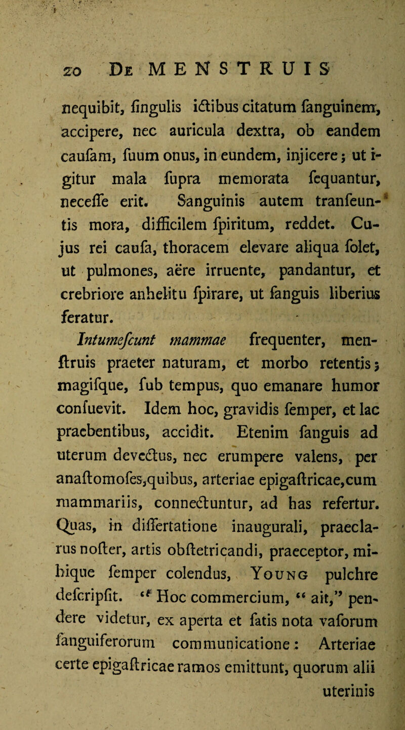 nequibit, fingulis idlibus citatum fanguinem, accipere, nec auricula dextra, ob eandem caufam, fuum onus, in eundem, injicere; ut i- gitur mala fupra memorata fequantur, neceffe erit. Sanguinis autem tranfeun- tis mora, difficilem fpiritum, reddet. Cu¬ jus rei caufa, thoracem elevare aliqua folet, ut pulmones, aere irruente, pandantur, et crebriore anhelitu fpirare, ut fanguis liberius feratur. Intumefcunt mammae frequenter, men- ftruis praeter naturam, et morbo retentis; magifque, fub tempus, quo emanare humor confuevit. Idem hoc, gravidis femper, et lac praebentibus, accidit. Etenim fanguis ad uterum devedtus, nec erumpere valens, per anaftomofes,quibus, arteriae epigaftricae,cum mammariis, conne&untur, ad has refertur. Quas, in differtatione inaugurali, praecla¬ rus nofter, artis obftetricandi, praeceptor, mi- bique femper colendus, Young pulchre defcripfit. u Hoc commercium, “ ait,*’ pen¬ dere videtur, ex aperta et fatis nota vaforum fanguiferorum communicatione: Arteriae certe epigaftricae ramos emittunt, quorum alii uterinis