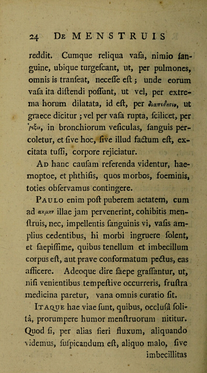 » ♦' 24 De MENSTRUIS reddit. Cumque reliqua vafa, nimio {an¬ guine, ubique turgefcant, ut, per pulmones, r * omnis is tranfeat, neceffe eflj unde eorum vafa ita diftendi poflunt, ut vel, per extre¬ ma horum dilatata, id eft, per ut graece dicitur ; vel per vafa rupta, fcilicet, per V«S/r, in bronchiorum veficulas, fanguis per¬ coletur, et five hoc, five illud factum eft, ex¬ citata tuffi, corpore rejiciatur. i ■ ^ *» i Ad hanc caufam referenda videntur, hae- moptoe, et phthifis, quos morbos, foeminis, toties obfervamus contingere. Paulo enim poft puberem aetatem, cum ad cLY.y.Yiv illae jam pervenerint, cohibitis men- ftruis, nec, impellentis fanguinis vi, vafis am¬ plius cedentibus, hi morbi ingruere folent, et faepiffime, quibus tenellum et imbecillum corpus eft, aut prave conformatum pedtus, eas afficere. Adeoque dire faepe graffantur, ut, nifi venientibus tempeftive occurreris, fruftra medicina paretur, vana omnis curatio fit. Itaque hae viae funt, quibus, occlufa Poli¬ ta, prorumpere humor menftruorum nititur. Quod fi, per alias fieri fluxum, aliquando videmus, fulpicandum eft, aliquo malo, five * imbecillitas