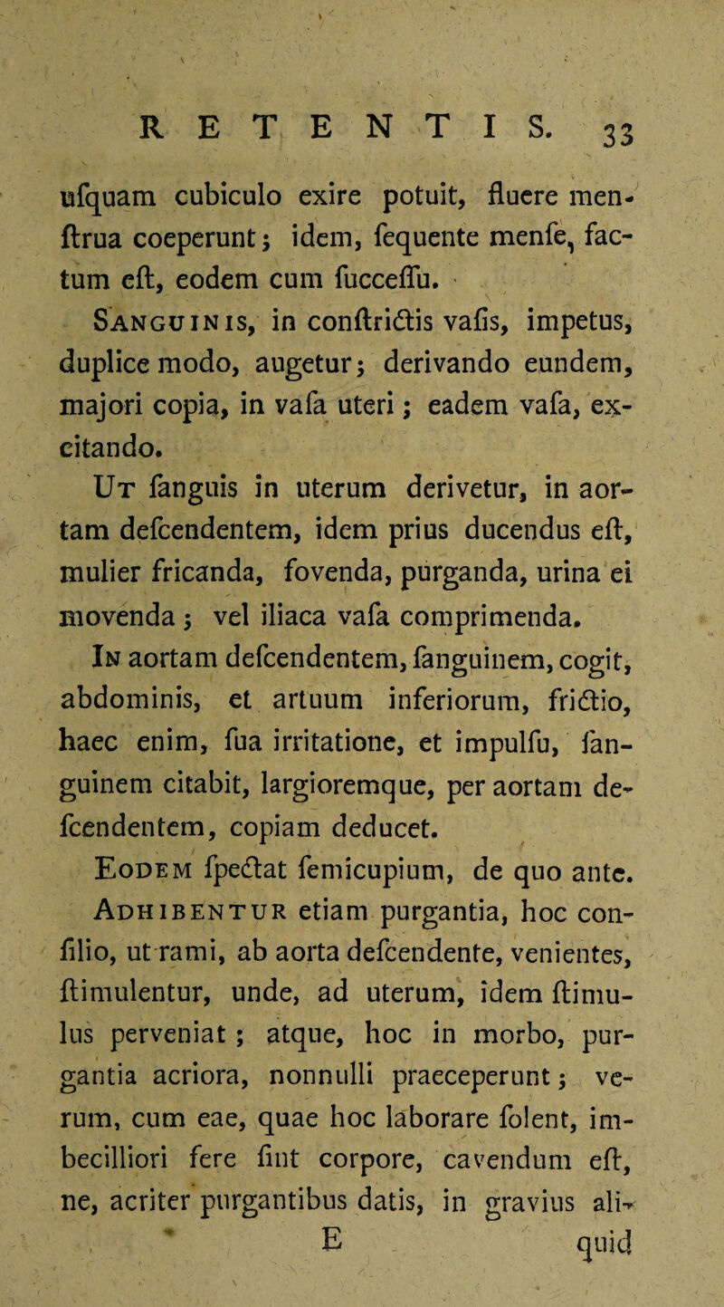 ufquam cubiculo exire potuit, fluere men- ftrua coeperunt; idem, fequente menfe, fac¬ tum eft, eodem cum fucceflu. Sanguinis, in conftridis vafis, impetus, duplice modo, augetur; derivando eundem, majori copia, in vafa uteri; eadem vafa, ex¬ citando. Ut fanguis in uterum derivetur, in aor¬ tam defcendentem, idem prius ducendus eft, mulier fricanda, fovenda, purganda, urina ei movenda ; vel iliaca vafa comprimenda. In aortam defcendentem, fanguinem, cogit, abdominis, et artuum inferiorum, fridio, haec enim, fua irritatione, et impulfu, fan¬ guinem citabit, largioremque, per aortam de¬ fcendentem, copiam deducet. Eodem fpedat femicupium, de quo ante. Adhibentur etiam purgantia, hoc con- filio, ut rami, ab aorta defcendente, venientes, ftimulentur, unde, ad uterum, idem ftimu- lus perveniat ; atque, hoc in morbo, pur¬ gantia acriora, nonnulli praeceperunt; ve¬ rum, cum eae, quae hoc laborare folent, im¬ becilliori fere fint corpore, cavendum eft, ne, acriter purgantibus datis, in gravius alw E quid