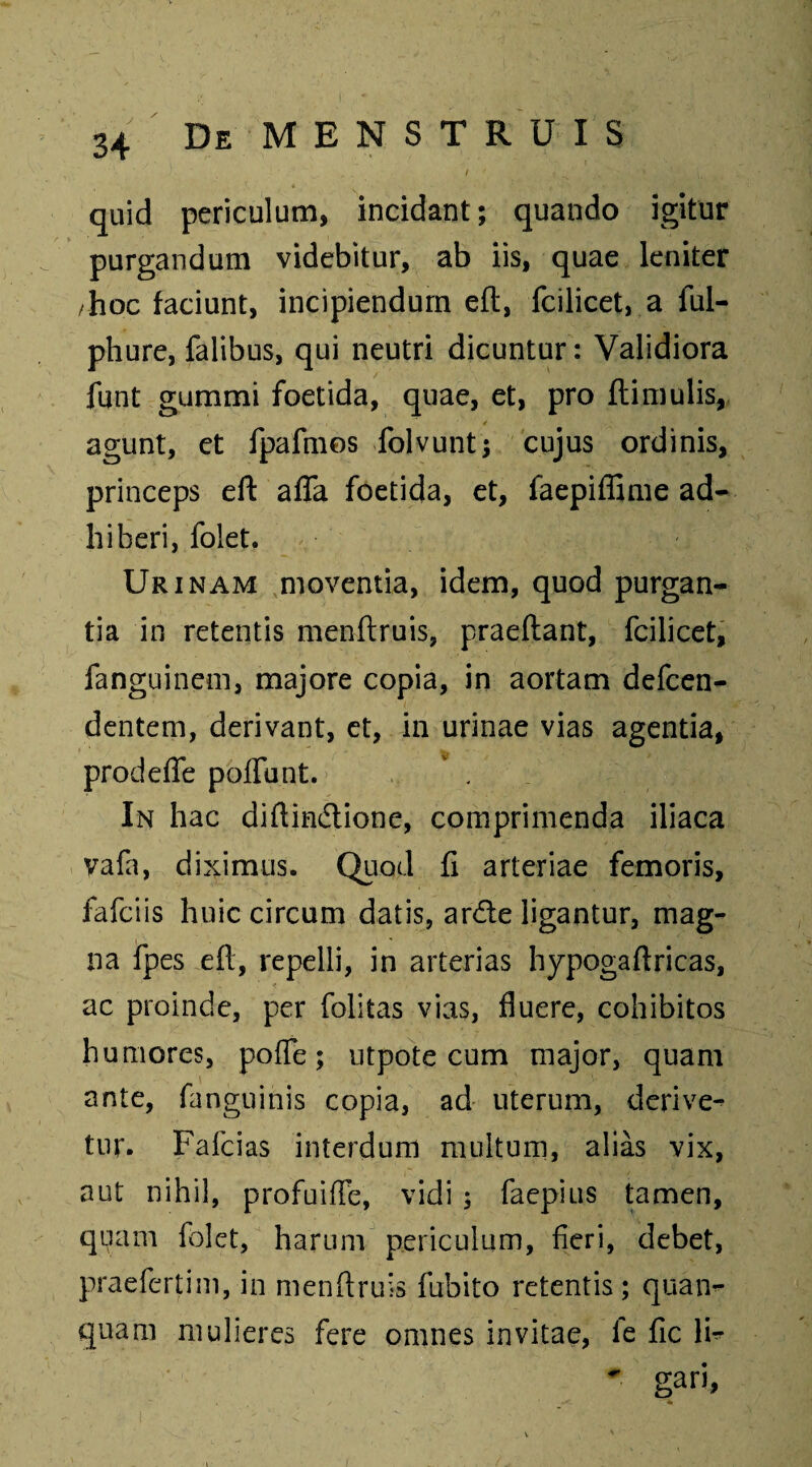 / ; ^ , V quid periculum, incidant; quando igitur purgandum videbitur, ab iis, quae leniter /hoc faciunt, incipiendum eft, fcilicet, a ful- phure, falibus, qui neutri dicuntur: Validiora funt gummi foetida, quae, et, pro (limulis, agunt, et fpafmos folvunt; cujus ordinis, princeps eft afla foetida, et, faepiffime ad¬ hiberi, folet. Urinam moventia, idem, quod purgan¬ tia in retentis menftruis, praeftant, fcilicet, fanguinem, majore copia, in aortam defcen- dentem, derivant, et, in urinae vias agentia, prodeffe poliunt. In hac diftin&ione, comprimenda iliaca vafa, diximus. Quod fi arteriae femoris, fafciis huic circum datis, arde ligantur, mag¬ na fpes eft, repelli, in arterias hypogaftricas, ac proinde, per folitas vias, fluere, cohibitos humores, pofle; utpote cum major, quam ante, fanguinis copia, ad uterum, derive¬ tur. Fafcias interdum multum, alias vix, aut nihil, profuifle, vidi ; faepius tamen, quam folet, harum periculum, fieri, debet, praefertim, in menftruis fubito retentis; quan- quam mulieres fere omnes invitae, fe fic li^ gan,
