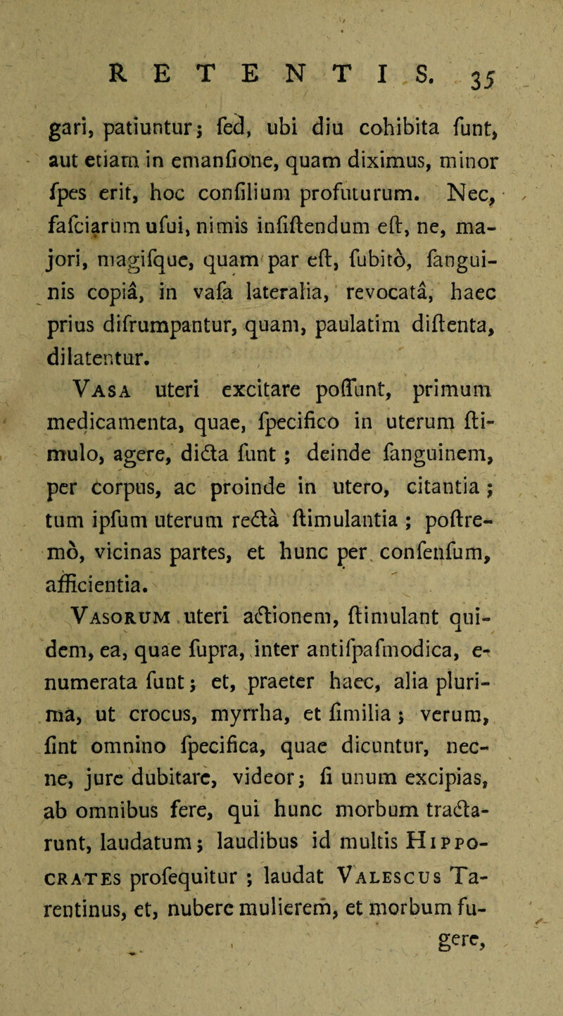 gari, patiuntur; fed, ubi diu cohibita funt, aut etiam in emanfione, quam diximus, minor fpes erit, hoc confilium profuturum. Nec, fafciarum ufui, nimis infiftendum eft, ne, ma¬ jori, magifque, quam par eft, fubito, fangui- nis copia, in vafa lateralia, revocata, haec prius difrumpantur, quam, paulatim diftenta, dilatentur. Vasa uteri excitare poffunt, primum medicamenta, quae, fpecifico in uterum fti- mulo, agere, dida funt; deinde fanguinem, per corpus, ac proinde in utero, citantia ; tum ipfum uterum reda ftimulantia ; poftre- mo, vicinas partes, et hunc per, confenfum, afficientia. Vasorum uteri adionem, ftimulant qui¬ dem, ea, quae fupra, inter antifpafmodica, e- numerata funt; et, praeter haec, alia pluri¬ ma, ut crocus, myrrha, et fimilia; verum, fint omnino fpecifica, quae dicuntur, nec¬ ne, jure dubitare, videor; fi unum excipias, ab omnibus fere, qui hunc morbum trada- runt, laudatum; laudibus id multis Hippo¬ crates profequitur ; laudat Valescus Ta¬ rentinus, et, nubere mulierem, et morbum fu¬ gere,