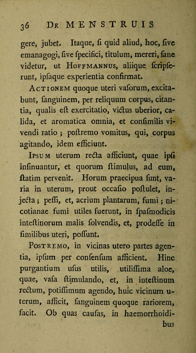 ' / gere, jubet. Itaque, fi quid aliud, hoc, fivc emanagogi, five fpecifici, titulum, mereri, fane videtur, ut Hoffmannus, aliique fcripfe- runt, ipfaque experientia confirmat. Actionem quoque uteri vaforum, excita¬ bunt, fanguinem, per reliquum corpus, citan¬ tia, qualis eft exercitatio, vi&us uberior, ca¬ lida, et aromatica omnia, et confimilis vi¬ vendi ratio 5 poitremo vomitus, qui, corpus agitando, idem efficiunt. Ipsum uterum reda afficiunt, quae ipfi infinuantur, et quorum flimulus, ad eum, ftatim pervenit. Horum praecipua funt, va¬ ria in uterum, prout occafio poflulet, in- jeda; peffi, et, acrium plantarum, fumi; ni- cotianae fumi utiles fuerunt, in fpafmodicis inteftinorum malis folvendis, et, prodefle in fimilibus uteri, polfunt. Postremo, in vicinas utero partes agen¬ tia, ipfum per confenfum afficient. Hinc purgantium ufus utilis, utiliffima aloe, quae, vafa ftimulando, et, in inteftinuin v 1 redum, potiffimum agendo, huic vicinum u- terum, afficit, fanguinem quoque rariorem, facit. Ob quas caufas, in haemorrhoidi- bus