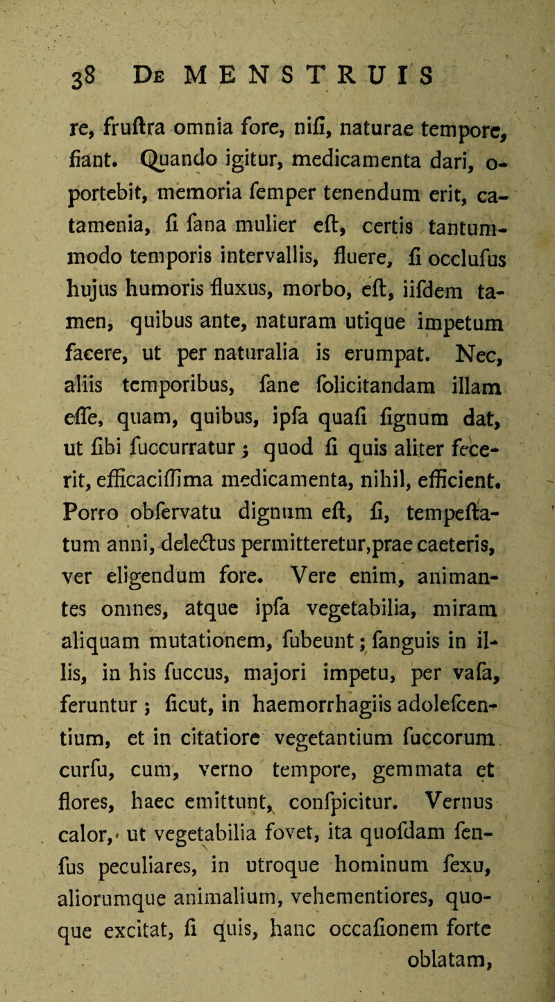 re, fruftra omnia fore, nifi, naturae tempore, fiant. Quando igitur, medicamenta dari, o- portebit, memoria femper tenendum erit, ca- tamenia, fi fana mulier eft, certis .tantum¬ modo temporis intervallis, fluere, fi occlufus hujus humoris fluxus, morbo, eft, iifdem ta¬ men, quibus ante, naturam utique impetum facere, ut per naturalia is erumpat. Nec, aliis temporibus, fane folicitandam illam efle, quam, quibus, ipfa quafi fignum dat, ut fibi fuccurratur 5 quod fi quis aliter fece¬ rit, efficaciffima medicamenta, nihil, efficient. Porro obfervatu dignum eft, fi, tempefta- tum anni, deletftus permitteretur,prae caeteris, ver eligendum fore. Vere enim, animan¬ tes omnes, atque ipfa vegetabilia, miram aliquam mutationem, fubeunt; fanguis in il¬ lis, in his fuccus, majori impetu, per vafa, feruntur; ficut, in haemorrhagiis adolefcen- tium, et in citatiore vegetantium fuccorum curfu, cum, verno tempore, gemmata et flores, haec emittunt, confpicitur. Vernus calor,» ut vegetabilia fovet, ita quofdam fen- fus peculiares, in utroque hominum fexu, aliorumque animalium, vehementiores, quo¬ que excitat, fi quis, hanc occafionem forte oblatam,