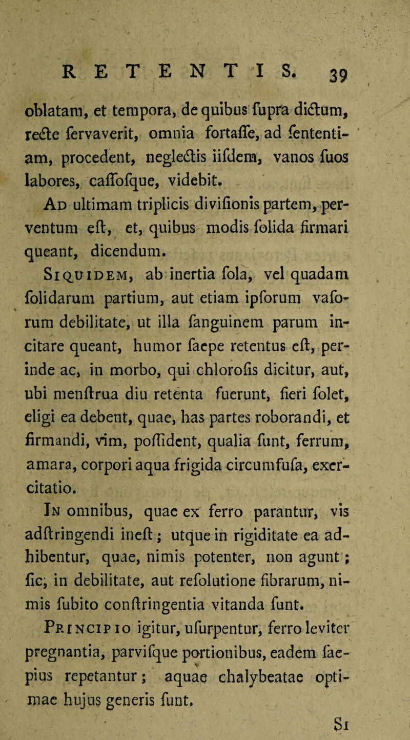 oblatam, et tempora, de quibus fupra diftum, redte fervaverit, omnia fortafle, ad fententi- am, procedent, neglectis iifdem, vanos fuos labores, caffofque, videbit. Ad ultimam triplicis divifionis partem, per¬ ventum eft, et, quibus modis folida firmari queant, dicendum. Siquidem, ab inertia fola, vel quadam folidarum partium, aut etiam ipforum vafo- rum debilitate, ut illa fanguinem parum in¬ citare queant, humor faepe retentus eft, per¬ inde ac, in morbo, qui chlorofis dicitur, aut, ubi menftrua diu retenta fuerunt, fieri folet, eligi ea debent, quae, has partes roborandi, et firmandi, vim, poftldcnt, qualia funt, ferrum, amara, corpori aqua frigida circumfufa, exer¬ citatio. In omnibus, quae ex ferro parantur, vis adftringendi ineft; utque in rigiditate ea ad¬ hibentur, quae, nimis potenter, non agunt; fic, in debilitate, aut refolutione fibrarum, ni¬ mis fubito conftringentia vitanda funt. Princip io igitur, ufurpentur, ferro leviter pregnantia, parvifque portionibus, eadem fae- pius repetantur; aquae chalybeatae opti¬ mae hujus generis funt.