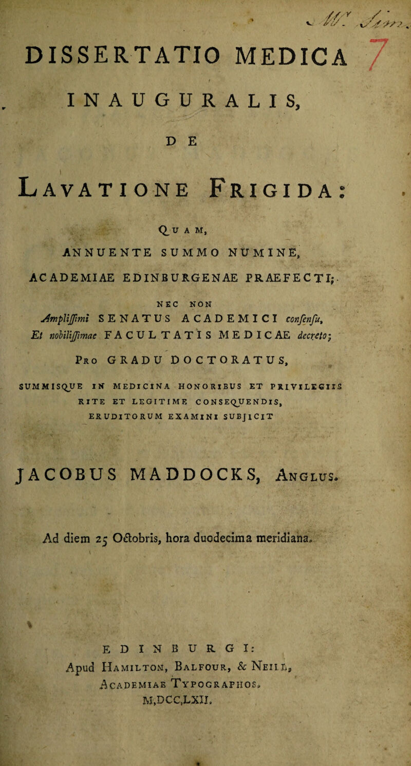 DISSERTATIO MEDICA INAUGURALIS, D E Lavatione Frigida: Q_U A M, ANNUENTE SUMMO NUMINE, ACADEMIAE EDINBURGENAE PRAEFECTI; NEC NON u4mpUJpmi SENATUS ACADEMICI confenfut Et nobilifmae FACULTATIS MEDICAE decreto; Pro GRADU DOCTORATUS, SUMMISQUE IN MEDICINA HONORIBUS ET PRIVILEGIIS RITE ET LEGITIME C O N S EQJU E N DI S, ERUDITORUM EXAMINI SUBJICIT JACOBUS MADDOCKS, Anguis. Ad diem 25 O&obris, hora duodecima meridiana» \ I ED INSURGI: Apud Hamiltom, Balfour, &NEiir,s Academiae Typografiios» m,dcc,lxil