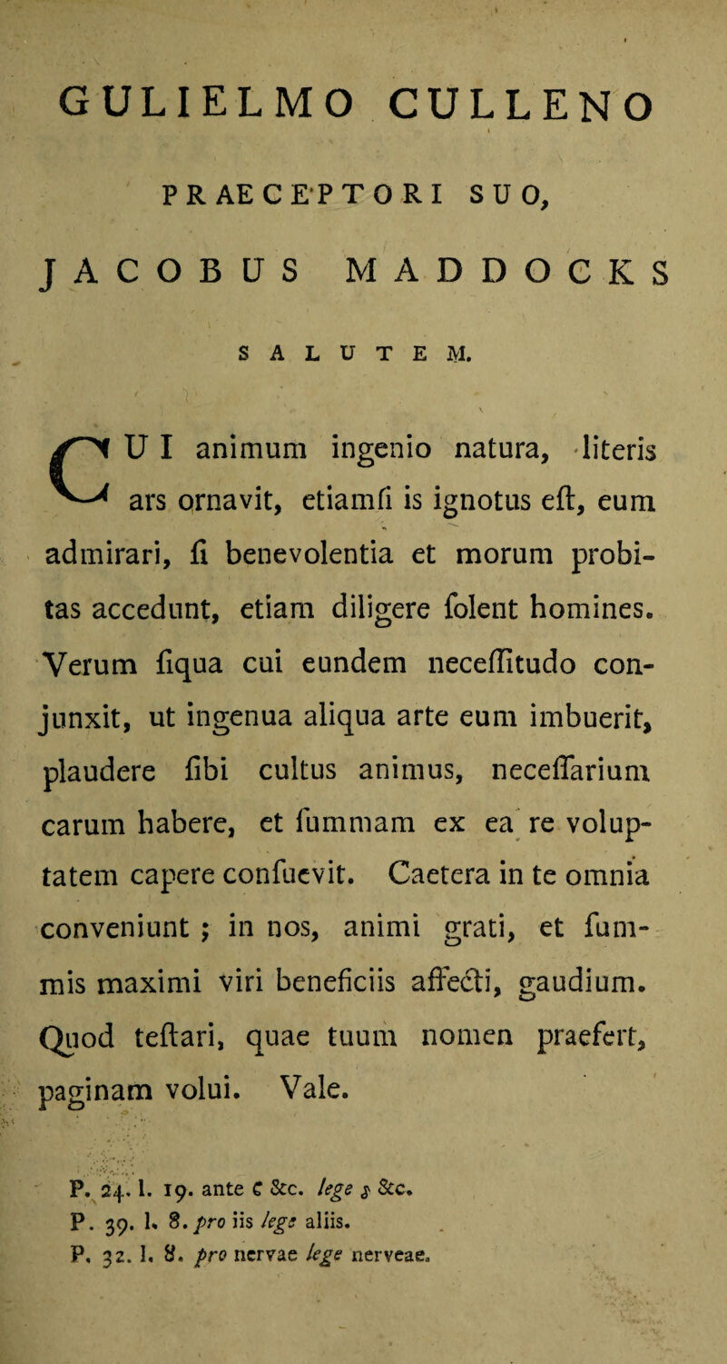 GULIELMO CULLENO i PRAECEPTORI SUO, JACOBUS MADDOCKS SALUTEM. UI animum ingenio natura, literis ars ornavit, etiamfi is ignotus eft, eum admirari, fi benevolentia et morum probi¬ tas accedunt, etiam diligere folent homines. Verum fiqua cui eundem neceflitudo con¬ junxit, ut ingenua aliqua arte eum imbuerit, plaudere fibi cultus animus, neceflarium carum habere, et fummam ex ea re volup¬ tatem capere confuevit. Caetera in te omnia conveniunt ; in nos, animi grati, et fu ni¬ mis maximi viri beneficiis affecti, gaudium. Quod teftari, quae tuum nomen praefert, paginam volui. Vale. P. 24.1. 19. ante G &c. lege $ &c. P. 39. 1. 8. pro iis lege aliis. P, 32. 1. pro nervae lege nerveae.