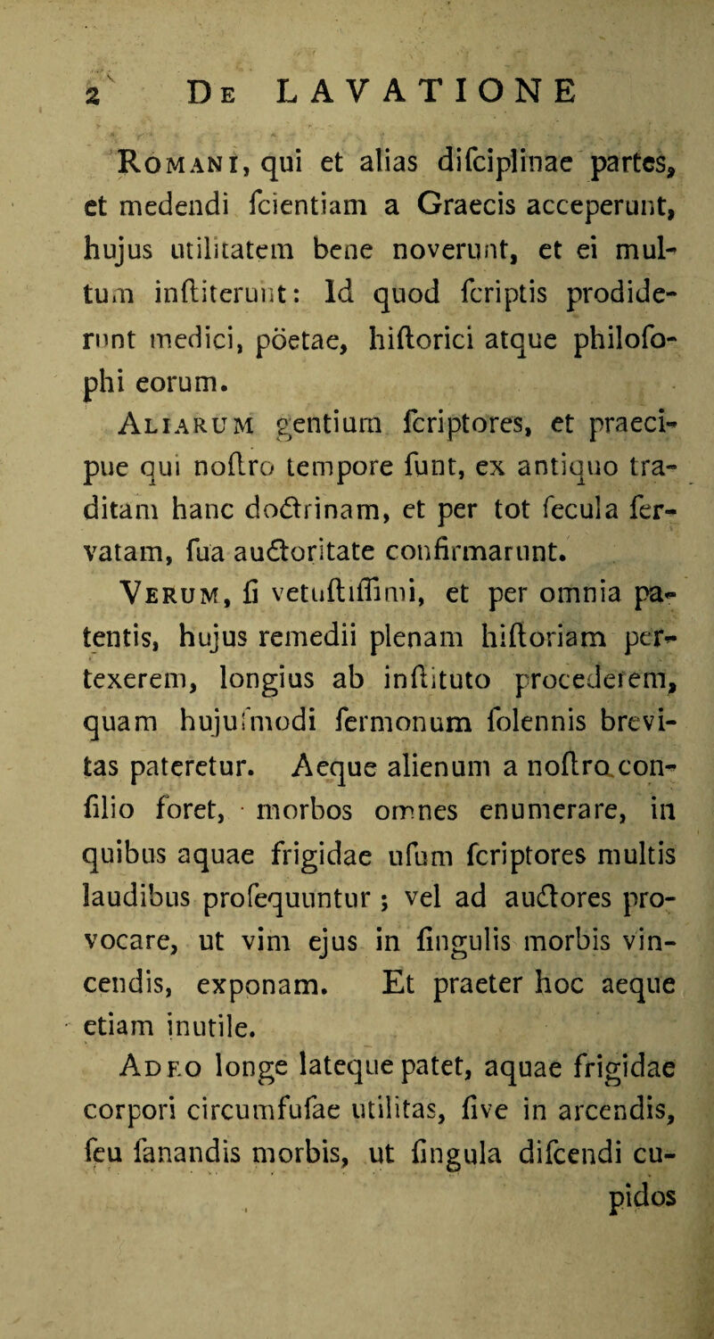 Romani, qui et alias difciplinae partes, et medendi fcientiam a Graecis acceperunt, hujus utilitatem bene noverunt, et ei mul¬ tum inftiterunt: Id quod fcriptis prodide¬ runt medici, poetae, hiftorici atque philofo- phi eorum. Aliarum gentium fcriptores, et praeci¬ pue qui nofl.ro tempore funt, ex antiquo tra¬ ditam hanc do&rinam, et per tot fecula fer- vatam, fua audoritate confirmarunt. Verum, fi vetuftifiimi, et per omnia pa¬ tentis, hujus remedii plenam hiftoriam per¬ texerem, longius ab inftituto procederem, quam hujufmodi fermonum folennis brevi¬ tas pateretur. Aeque alienum a noflro con- filio foret, • morbos omnes enumerare, in quibus aquae frigidae ufum fcriptores multis laudibus profequuntiir; vel ad audtores pro¬ vocare, ut vim ejus in fingulis morbis vin¬ cendis, exponam. Et praeter hoc aeque etiam inutile. Adf.o longe lateque patet, aquae frigidae corpori circumfufae utilitas, five in arcendis, feu fanandis morbis, ut fingula difcendi cu¬ pidos