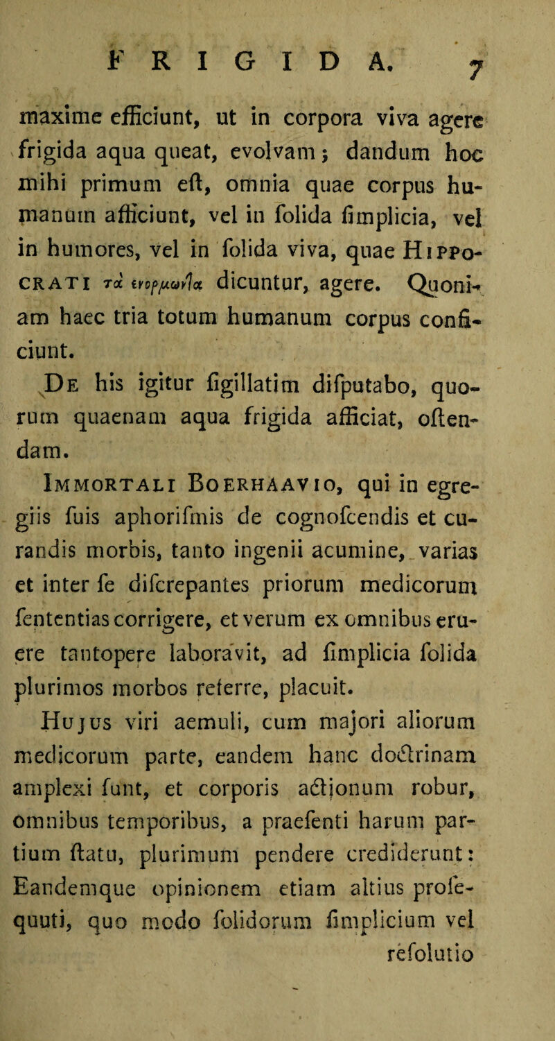 maxime efficiunt, ut in corpora viva agere frigida aqua queat, evolvam; dandum hoc mihi primum eft, omnia quae corpus hu¬ manum afficiunt, vel in folida fimplicia, vel in humores, vel in folida viva, quae Hippo¬ crati ra tvopputla dicuntur, agere. Quoni¬ am haec tria totum humanum corpus confi¬ ciunt. De his igitur figillatim difputabo, quo¬ rum quaenam aqua frigida afficiat, often- dam. Immortali Boerhaavio, qui in egre¬ giis fuis aphorifmis de cognofcendis et cu¬ randis morbis, tanto ingenii acumine, varias et inter fe difcrepantes priorum medicorum fententias corrigere, et verum ex omnibus eru¬ ere tantopere laboravit, ad fimplicia folida plurimos morbos referre, placuit. Hujus viri aemuli, cum majori aliorum medicorum parte, eandem hanc dodlrinam amplexi funt, et corporis aftjonum robur, omnibus temporibus, a praefenti harum par¬ tium ftatu, plurimum pendere crediderunt: Eandemque opinionem etiam altius prole- quuti, quo modo folidorum fimplicium vel refolutio