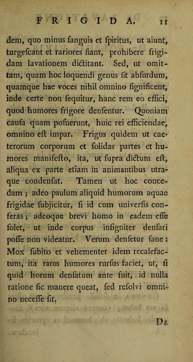 FRIGIDA, ir dem, quo minus fanguis et fpiritus, ut aiunt, turgefcant et rariores fiant, prohibere frigi¬ dam lavationem didtitant. Sed, ut omit¬ tam, quam hoc loquendi genus fit abfurdum, quamque hae voces nihil omnino fignificent, inde certe non fequitur, hanc rem eo effici, quod humores frigore denfentur. Quoniam caufa quam pofuerunt, huic rei efficiendae, omnino eft impar. Frigus quidem ut cae- terorum corporum et folidas partes et hu¬ mores manifefto, ita, ut fupra didtum eft, aliqua ex parte etiam in animantibus utra¬ que condenfat. Tamen ut hoc conce¬ dam ; adeo paulum aliquid humorum aquae frigidae fubjicitur, fi id cum univerfis con¬ feras ; adeoque brevi homo in eadem efife folet, ut inde corpus infigniter denfari poffe non videatur. Verum denfetur fane 2 Mox fubito et vehementer idem recalefac¬ tum, ita raros humores rurfus faciet, ut, fi quid horum denfatum ante fuit, id nulla ratione fic manere queat, fed refolvi omni- ? • ii no necefte fit» De