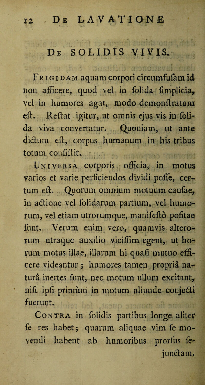 De SOLIDIS VIVIS. Fp igidam aquam corpori circumfufam id non afficere, quod vel in folida fimplicia, vel in humores agat, modo demonftratum eft. Reflat igitur, ut omnis ejus vis in foli¬ da viva convertatur. Quoniam, ut ante didtum eft, corpus humanum in his tribus totum confidit., ,,, . < < l j. 1 1 1 < • i ‘ i - rJ * 'Vf «3 Universa corporis officia, in motus varios et varie perficiendos dividi poffe, cer¬ tum eft. Quorum omnium motuum caufae, in a&ione vel folidarum partium, vel humo¬ rum, vel etiam utrorumque, manifefto politae funt. Verum enim vero, quamvis altero¬ rum utraque auxilio viciffim egent, ut ho¬ rum motus illae, illarum hi quafi mutuo effi¬ cere videantur ; humores tamen propria na¬ tura inertes funt, nec motum ullum excitant, nifi ipfi primum in motum aliunde conje&i fuerunt. Contra in folidis partibus longe aliter fe res habet; quarum aliquae vim fe mo¬ vendi habent ab humoribus prorfus fe- jun&ara.