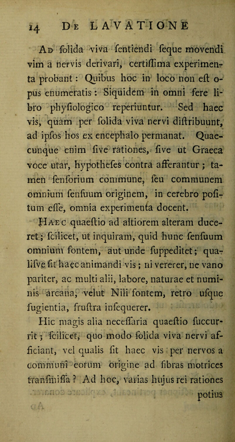 Ad folida viva fentiendi feque movendi vim a nervis derivari, certiflima experimenr ta probant: Quibus hoc in loco non eft o- pus enumeratis: Siquidem in omni fere li¬ bro phyfiologico reperiuntur. Sed haec - - ■> vis, quam per folida viva nervi diflribuunt, ad ipfos hos ex encephalo permanat. Quae- cunque enim five rationes, five ut Graeca r.. . r r • voce utar, hypothefes contra afferantur ; ta¬ men fenforium commune, feu communem ■> omnium fenfuum originem, in cerebro pofi- tum eflfe, omnia experimenta docent. JIaec quaeflio ad altiorem alteram duce¬ ret; fcilicet, ut inquiram, quid hunc fenfuum omnium fontem, aut unde fuppeditet; qua- lifve ht haec animandi vis; ni vererer, ne vano pariter, ac multi alii, labore, naturae et numi¬ nis arcana, vehit Nili fontem, retro ufque fugientia, fruftra infequerer. Hic magis alia neceffaria quaeflio fuccur- rit; lcilicet, quo modo folida viva nervi af¬ ficiant, vel qualis fit haec vis per nervos a communi eorum origine ad fibras motrices tra nfrn i fla ? Ad hoc, varias hujus rei rationes