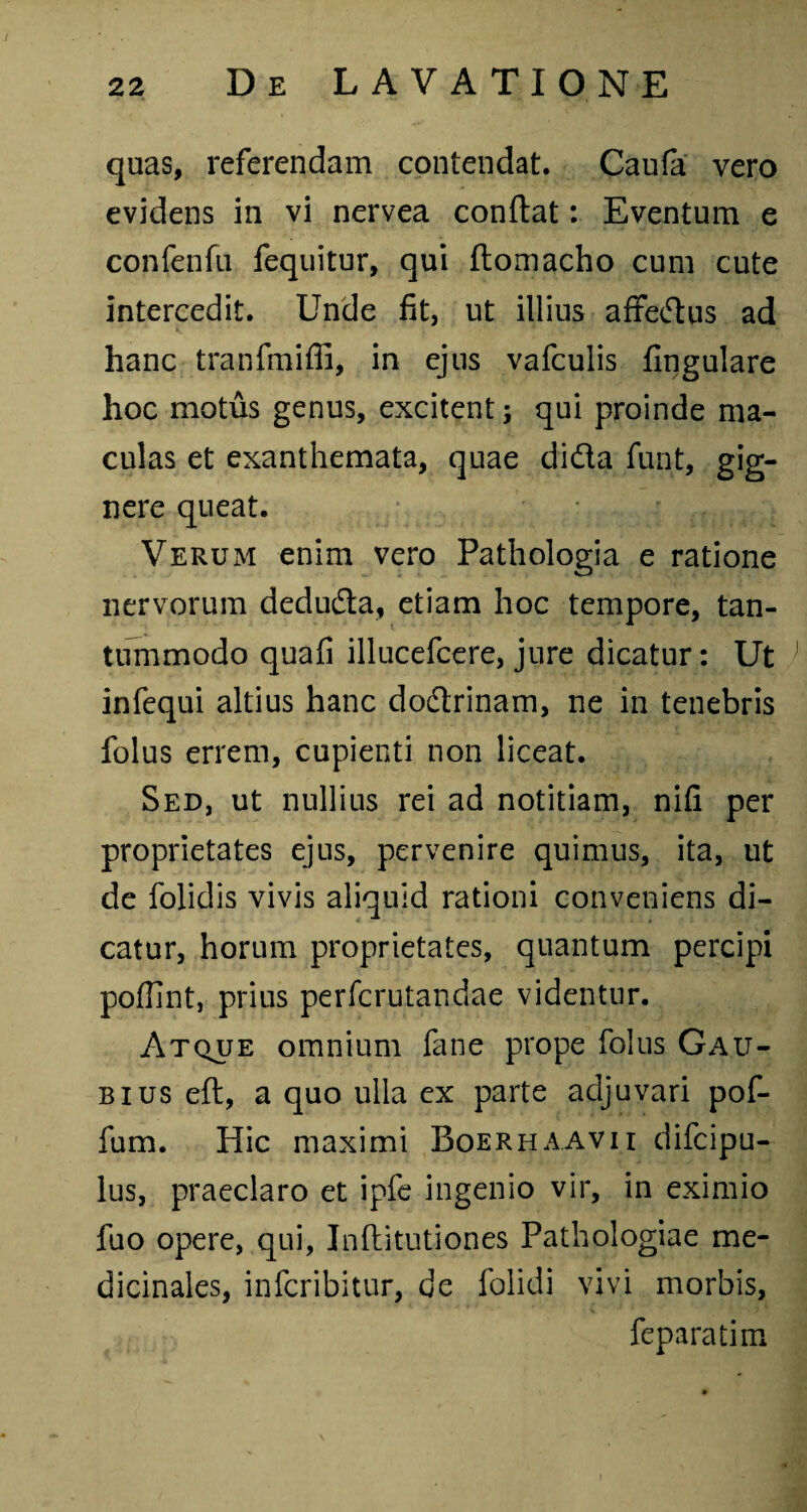 quas, referendam contendat. Caufa vero evidens in vi nervea conflat: Eventum e confenfu fequitur, qui ftomacho cum cute intercedit. Unde fit, ut illius affedtus ad hanc tranfmiffi, in ejus vafculis fingulare hoc motus genus, excitent; qui proinde ma¬ culas et exanthemata, quae didta funt, gig¬ nere queat. Verum enim vero Pathologia e ratione nervorum dedufla, etiam hoc tempore, tan¬ tummodo quafi illucefcere, jure dicatur: Ut ) infequi altius hanc dodtrinam, ne in tenebris folus errem, cupienti non liceat. Sed, ut nullius rei ad notitiam, nifi per proprietates ejus, pervenire quimus, ita, ut de folidis vivis aliquid rationi conveniens di¬ catur, horum proprietates, quantum percipi pofllnt, prius perfcrutandae videntur. Atque omnium fane prope folus Gau- bius eft, a quo ulla ex parte adjuvari pof- fum. Hic maximi Boerhaavii difcipu- lus, praeclaro et ipfe ingenio vir, in eximio fuo opere, qui, Inflitutiones Pathologiae me¬ dicinales, infcribitur, de folidi vivi morbis, feparatim