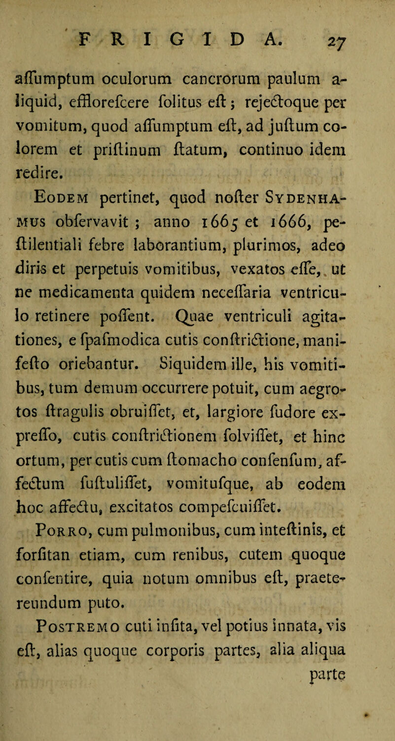 2 7 affumptum oculorum cancrorum paulum a- liquid, efflorefcere folitus eft; rejectoque per vomitum, quod affumptum eft, ad juftum co¬ lorem et priftinum ftatum, continuo idem redire. Eodem pertinet, quod nofter Sydenha- ’ mus obfervavit ; anno 1665 et 1666, pe- ftilentiali febre laborantium, plurimos, adeo diris et perpetuis vomitibus, vexatos effe, ut ne medicamenta quidem neceffaria ventricu¬ lo retinere poffent. Quae ventriculi agita¬ tiones, e fpafmodica cutis conftridtione, mani- fefto oriebantur. Siquidem ille, his vomiti¬ bus, tum demum occurrere potuit, cum aegro¬ tos ftragulis obruiffet, et, largiore fudore ex- preffo, cutis conftri&ionem folviffet, et hinc ortum, per cutis cum ftomacho confenfum, af¬ fectum fuftuliffet, vomitufque, ab eodem hoc affedu, excitatos compefcuiffet. Porro, cum pulmonibus, cum inteftinis, et forfitan etiam, cum renibus, cutem jquoque confentire, quia notum omnibus eft, praete¬ reundum puto. Postremo cuti infita, vel potius innata, vis eft, alias quoque corporis partes, alia aliqua parte