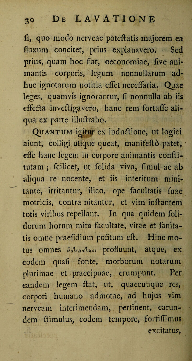 fi, quo modo nerveae poteftatis majorem ea fluxum concitet, prius explanavero. Sed prius, quam hoc fiat, oeconomiae, five ani¬ mantis corporis, legum nonnullarum ad¬ huc ignotarum notitia eflet neceflaria. Quae leges, quamvis ignorantur, fi nonnulla ab iis effedta inveftigavero, hanc rem fortafle ali¬ qua ex parte illuftrabo. Quantum igitur ex indu&ione, ut logici aiunt, colligi utique queat, manifefto patet, ' dfe hanc legem in corpore animantis confti- tutam ; fcilicet, ut folida viva, fimul ac ab aliqua re nocente, et iis interitum mini¬ tante, irritantur, ilico, ope facultatis fuae motricis, contra nitantur, et vim inflantem totis viribus repellant. In qua quidem foli- dorum horum mira facultate, vitae et fanita- tis omne praefidium pofitum eft. Hinc mo¬ tus omnes ai/Jojuxjixot profluunt, atque, ex eodem quafi fonte, morborum notarum plurimae et praecipuae, erumpunt. Per eandem legem flat, ut, quaecunque res, corpori humano admotae, ad hujus vim nerveam interimendam, pertinent, earun- dem ftimulus, eodem tempore, fortiflimus excitatus,