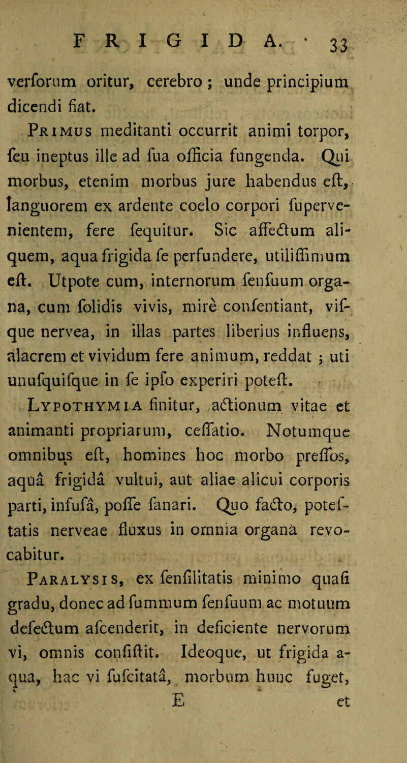 c FRIGIDA.- 33 verforum oritur, cerebro; unde principium dicendi fiat. Primus meditanti occurrit animi torpor, feu ineptus ille ad fu a officia fungenda. Qui morbus, etenim morbus jure habendus eft, languorem ex ardente coelo corpori fuperve- nientem, fere fequitur. Sic affedtum ali¬ quem, aqua frigida fe perfundere, utiliffimum eft. Utpote cum, internorum fenfuum orga¬ na, cum folidis vivis, mire confentiant, vif- que nervea, in illas partes liberius influens, alacrem et vividum fere animum, reddat 3 uti unufquifque in fe ipfo experiri poteft. Lypothymi a finitur, actionum vitae et animanti propriarum, ceflatio. Notumque omnibus eft, homines hoc morbo preffos, aqua frigida vultui, aut aliae alicui corporis parti, infufa, poffe fanari. Quo fa&o, potef- tatis nerveae fluxus in omnia organa revo¬ cabitur. Paralysis, ex fenfilitatis minimo quafi gradu, donec ad fummum fenfuum ac motuum defedtum afcenderit, in deficiente nervorum vi, omnis confiftit. Ideoque, ut frigida a- qua, hac vi fufcitata, morbum hunc fuget, 4 * E et