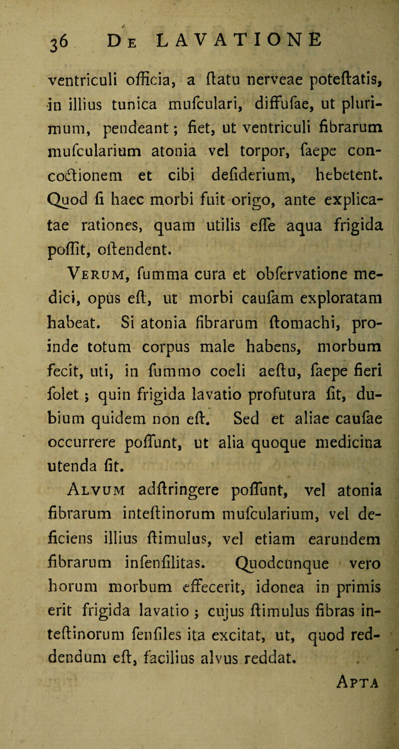 ventriculi officia, a (latu nerveae poteftatis, ■in illius tunica mufculari, diffufae, ut pluri¬ mum, pendeant; fiet, ut ventriculi fibrarum mufcularium atonia vel torpor, faepe con¬ coctionem et cibi defiderium, hebetent. Quod fi haec morbi fuit origo, ante explica¬ tae rationes, quam utilis efTe aqua frigida poffit, oftendent. Verum, fumma cura et obfervatione me¬ dici, opus eft, ut morbi caufam exploratam habeat. Si atonia fibrarum ftomachi, pro¬ inde totum corpus male habens, morbum fecit, uti, in fummo coeli aeftu, faepe fieri folet; quin frigida lavatio profutura fit, du¬ bium quidem non eft. Sed et aliae caufae occurrere poffunt, ut alia quoque medicina utenda fit. Alvum adftringere poffunt, vel atonia fibrarum inteftinorum mufcularium, vel de¬ ficiens illius ftimulus, vel etiam earundem fibrarum infenfilitas. Quodcunque vero horum morbum effecerit, idonea in primis erit frigida lavatio ; cujus ftimulus fibras in- teftinorum fenfiles ita excitat, ut, quod red¬ dendum eft, facilius alvus reddat. Apta