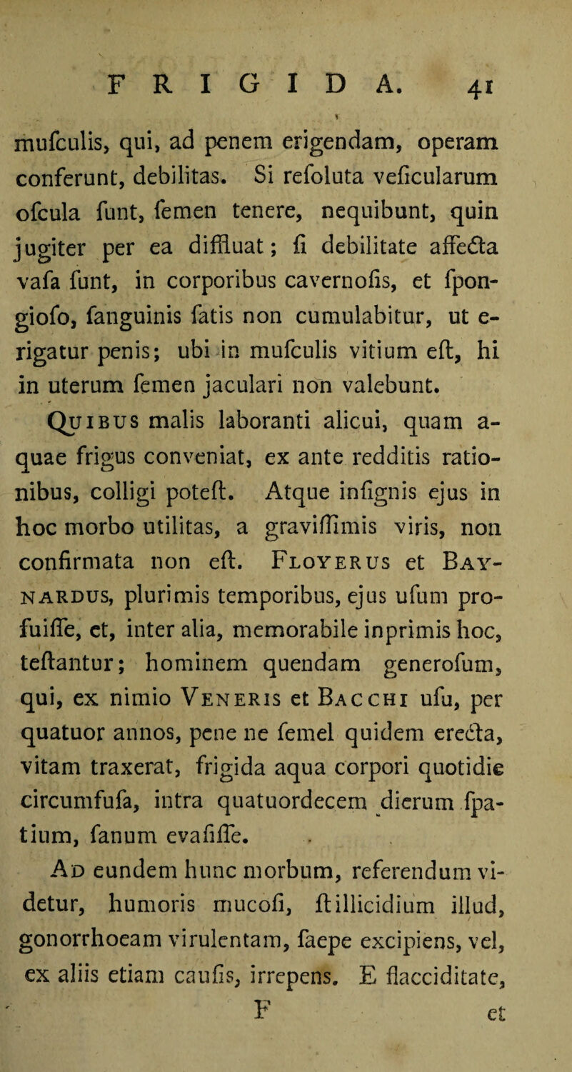 V mufculis, qui, ad penem erigendam, operam conferunt, debilitas. Si refoluta veficularum ofcula funt, femen tenere, nequibunt, quin jugiter per ea diffluat; fi debilitate affedla vafa funt, in corporibus cavernofis, et fpon- giofo, fanguinis fatis non cumulabitur, ut e- rigatur penis; ubi in mufculis vitium eft, hi in uterum femen jaculari non valebunt. Qui bus malis laboranti alicui, quam a- quae frigus conveniat, ex ante redditis ratio¬ nibus, colligi poteft. x^tque infignis ejus in hoc morbo utilitas, a graviffimis viris, non confirmata non eft. Floyerus et Bay- nardus, plurimis temporibus, ejus ufum pro- fuifle, et, inter alia, memorabile inprimis hoc, teftantur; hominem quendam generofum, qui, ex nimio Veneris et Bacchi ufu, per quatuor annos, pene ne femel quidem erecta, vitam traxerat, frigida aqua corpori quotidie circumfufa, intra quatuordecem dierum fpa- tium, fanum evafiffe. Ad eundem hunc morbum, referendum vi¬ detur, humoris mucofi, ftillicidium illud, gonorrhoeam virulentam, faepe excipiens, vel, ex aliis etiam caufis, irrepens. E flacciditate, F et