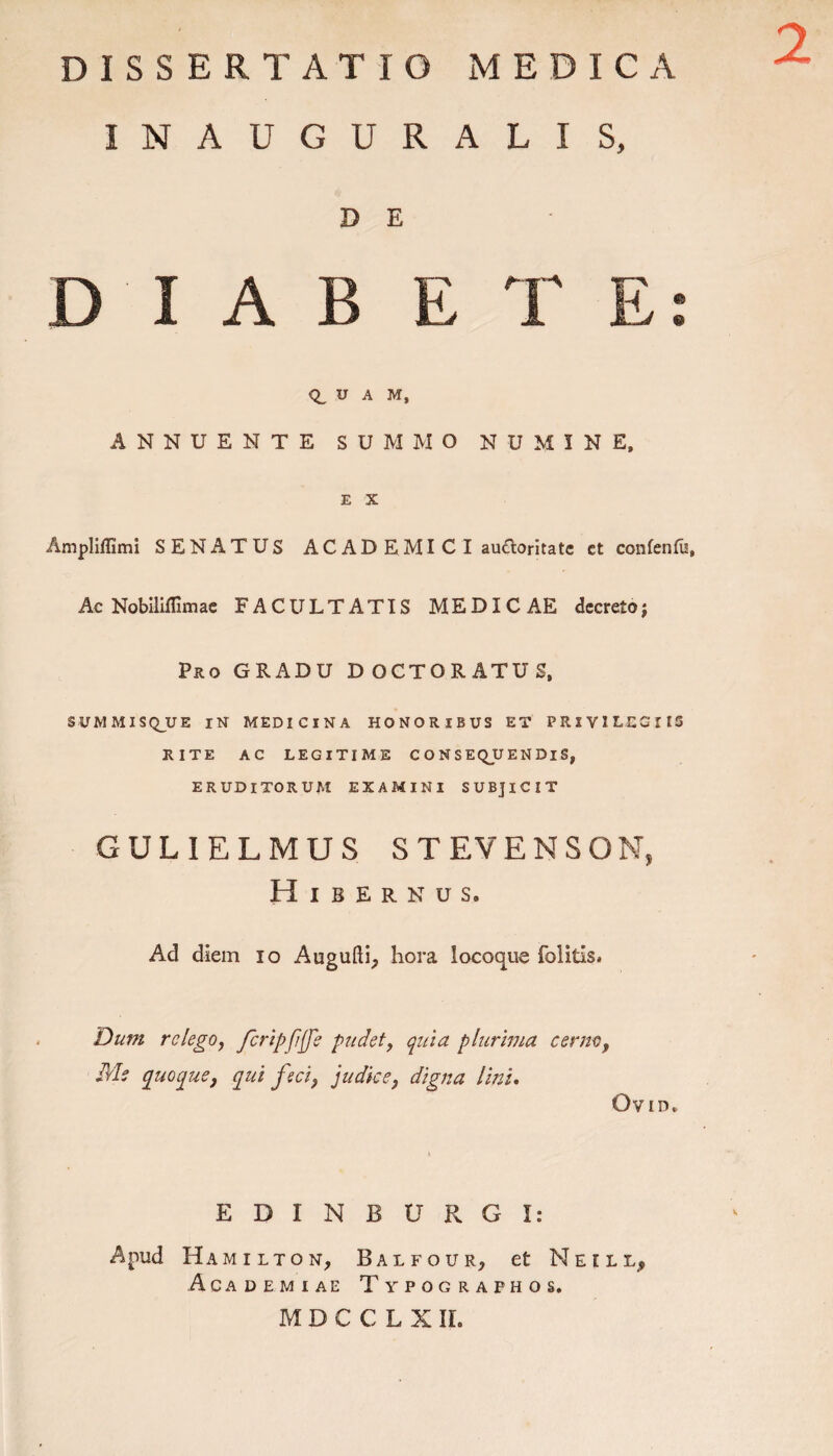 2 INAUGURALIS, D E D I A B ET E: U A M, ANNUENTE SUMMO NUMINE, E X Ampliflimi SENATUS AC AD E MI C I au£loritate et confenfu, Ac Nobiliffimae FACULTATIS MEDICAE decreto; Pro GRADU DOCTORATUS, SUMMISQ_UE IN MEDICINA HONORIBUS ET PRIVILEGIIS RITE AC LEGITIME C O N S EQjU E N Di S, ERUDITORUM EXAMINI SUBJICIT GULIELMUS STEVENSON, Hibernus. Ad diem io Augufti, hora locoque folitis. Dum relego, JcripJifJe pudet, quia plurima cerno, Me quoque, qui feci, judice, digna lini. Gvid. E D I N B U R G I: Apud Hamilton, Balfour, et Neill, Academiae Typographos. M D C C L X ir.