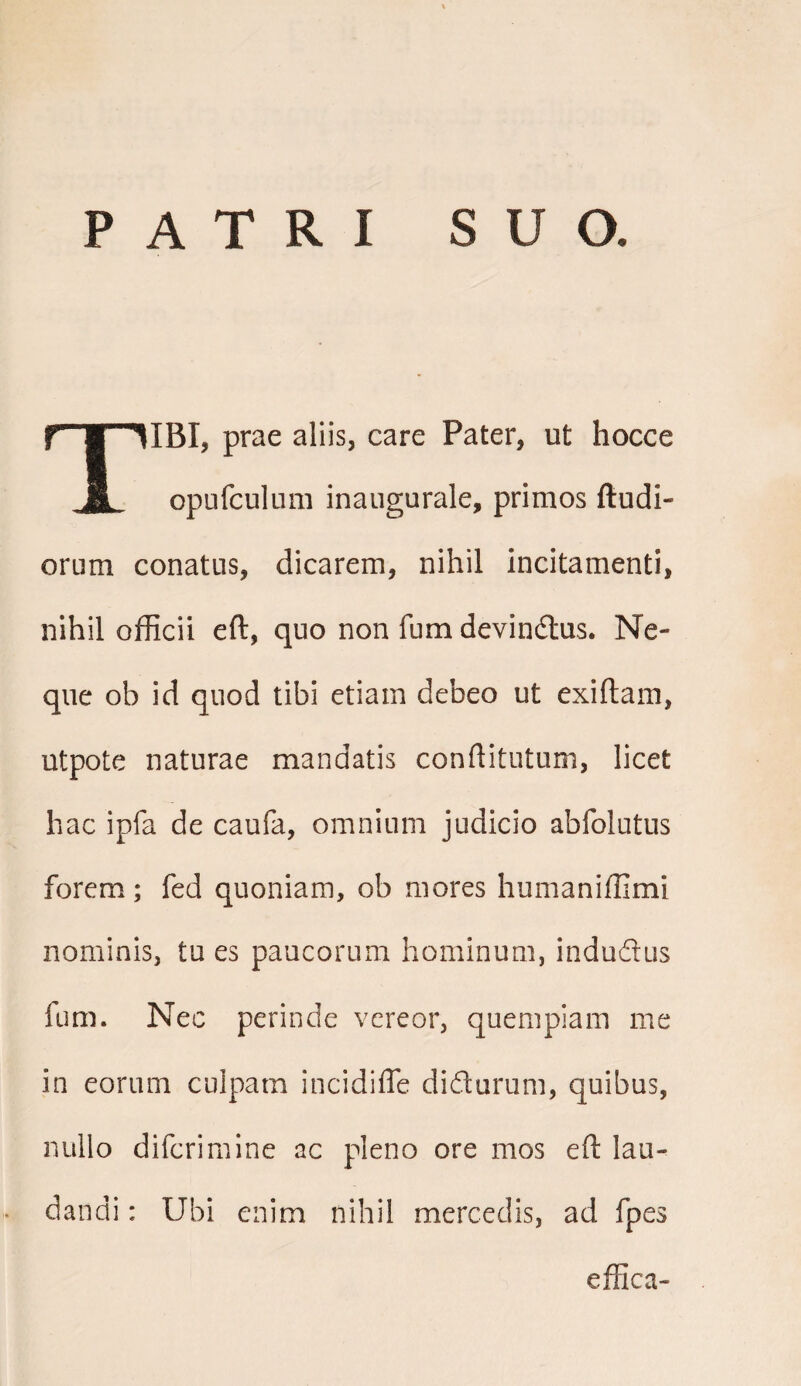 PATRI SUO. TIBI, prae aliis, care Pater, ut hocce opufculuni inaugurale, primos (ludi¬ orum conatus, dicarem, nihil incitamenti, nihil officii eft, quo non fum devindus. Ne¬ que ob id quod tibi etiam debeo ut exiftam, utpote naturae mandatis conftitutum, licet hac ipfa de caufa, omnium judicio abfolutus forem; fed quoniam, ob mores humaniffimi nominis, tu es paucorum hominum, indu&us fum. Nec perinde vereor, quempiam me in eorum culpam incidiffe didurum, quibus, nullo difcrimine ac pleno ore mos eft lau¬ dandi : Ubi enim nihil mercedis, ad fpes effica-