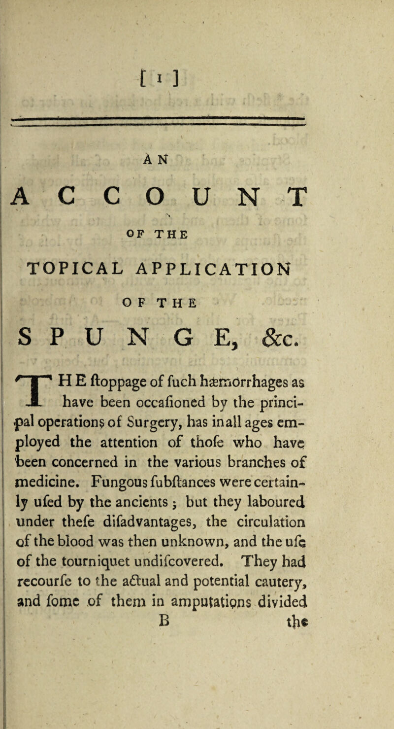 = A N ACCOUNT - OF THE TOPICAL APPLICATION O F T H E S P U N G E, &c. * . ' ? f . ■ * mmr ' ■ %/,. .tv* > TH E ftoppage of fuch hemorrhages as have been occafioned by the princi¬ pal operations of Surgery, has inall ages em¬ ployed the attention of thofe who have been concerned in the various branches of medicine. Fungous fubftances were certain¬ ly ufed by the ancients; but they laboured under thefe difadvantages, the circulation of the blood was then unknown, and the ufc of the tourniquet undifeovered. They had recourfe to the actual and potential cautery, and fome of them in amputations divided B the