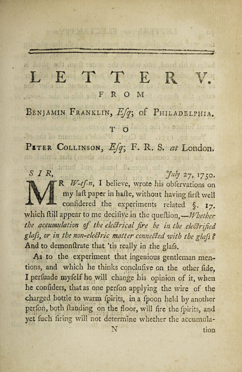 FROM Benjamin Franklin, Efq; of Philadelphia. T O Pi ter Collinson, Efq\ F. R, S» at London. S I R, July 27, 1750. R W-tf-n, I believe, wrote-his observations on my laft paper in hafte, without having firft well conlidered the experiments related §. 17. which ftill appear to me decifive in the queftion,—Whether 1 ■ ' * J ^ * * the accumulation of the electrical fire be in the electrified glafis, or in the non-eleclric matter connected with the glafis ? And to demonftrate that ’tis really in the glafs. As to the experiment that ingenious gentleman men¬ tions, and which he thinks conclufive on the other fide. . i < -« . 9 I perfuade myfelf he will change his opinion of it, when he confiders, that as one perfon applying the wire of the charged bottle to warm fpirits, in a fpoon held by another perfon, both ftanding on the floor, will fire the fpirits, and yet fuch firing will not determine whether the accumula¬ tion