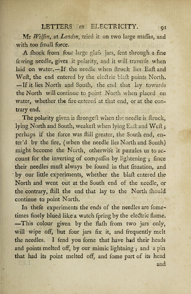 9* Mr Wilfon, at London, tried it on two large maffes, and with too fmall force. A fihock from four large glafs jars, fent through a fine fewing needle, gives it polarity, and it will traverfe when laid on water.—If the needle when ftruck lies Eaft and Weft, the end entered by the electric blaft points North. —If it lies North and South, the end that lay towards the North will continue to point North when placed on water, whether the fire entered at that end, or at the con- trary end. The polarity given is ftrongeft when the needle is ftruck, lying North and South, weakeft when lying Eaft and Weft > perhaps if the force was ftill greater, the South end, en¬ ter’d by the fire, (when the needle lies North and South) might become the North, otherwife it puzzles us to ac¬ count for the inverting of compaffes by lightening ; fince their needles muft always be found in that fituation, and ' by our little experiments, whether the blaft entered the North and went out at the South end of the needle, or the contrary, ftill the end that lay to the North ftiould continue to point North. In thefe experiments the ends of the needles are fome- times finely blued like a watch fpring by the ele<ftric flame. —This colour given by the flafh from two jars only, will wipe off, but four jars fix it, and frequently melt the needles. I fend you fome that have had their heads and points melted off, by our mimic lightning ; and a pin that had its point melted off^ and fome part of its head and