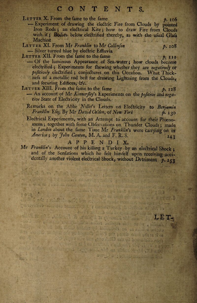 CONTENTS. Letter X. From the fame to the fame p. 106 — Experiment of drawing the electric Fire from Clouds by pointed Iron Rods ; an eleCtrical Kite; how to draw Fire from Clouds with it; Bodies below electrified thereby, as with the ufual Glafs Machine J ■ ' - > v v Letter XL From Mr Franklin to Mr Collinfon p. 108 — Silver turned blue by eleCtric Effluvia Letter XII. From the fame to the fame p. m — Of the luminous Appearance of Sea-water; how clouds become eleCtrified ; Experiments for fhewing whether they are negatively or pofitively eleCtrified ; conjectures on this Occafion. What Thick- nefs of a metallic rod belt for drawing Lightning from the Clouds, and fecuring Edifices, &c. Letter XIII. From the fame to the fame p. 128 ■— An account of Mr Kinnerjley’s Experiments on the pofitive and nega¬ tive State of EleCtricity in the Clouds. Remarks on the Abbe Nolkfs Letters on EleCtricity to Benjamin Franklin Efq; By Mr David Colden, of New York p. 130 EleCtrical Experiments, with an Attempt to account for their Pheno¬ mena ; together with fome Obfervations on Thunder Clouds ; made in London about the fame Time Mr Franklin!s were carrying on in America ; by John Canton, M. A. and F. R. S. 143 APPENDIX. Mr Franklin's Account of his killing a Turkey by an eleCtrical Shock ; and of the Senfations which he felt himfelf upon receiving acci¬ dentally another violent eleCtrical Shock, without Detriment 153 LET-