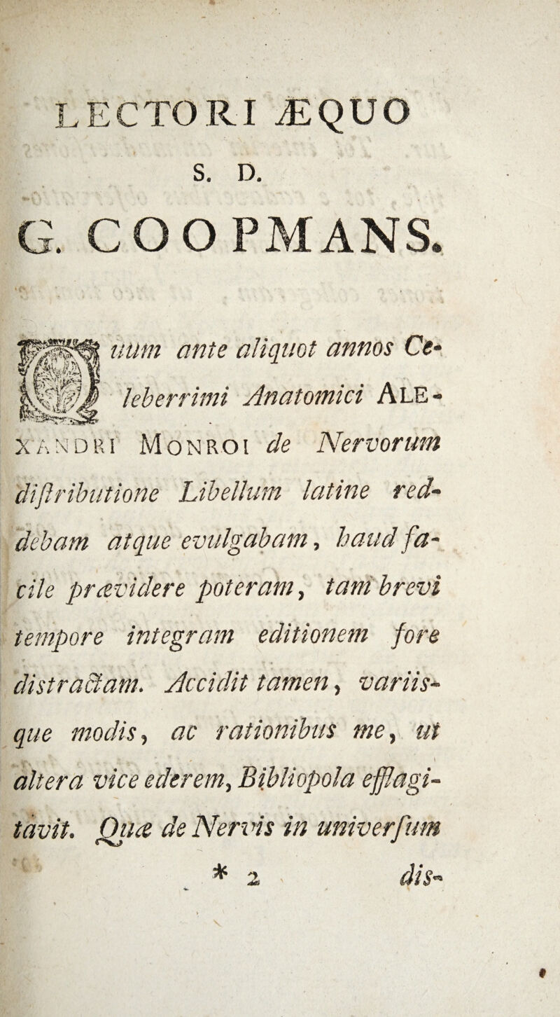 LECTORI .EQUO S. D. G. COOPMANS. uum ante aliquot annos Ce• Uberrimi Anatomici Ale¬ xandri Monroi de Nervorum di [tributione Libellum latine red¬ debam atque evulgabam, haud fa¬ cile pravidere poteram, tam brevi tempore integram editionem fore distractam. Accidit tamen, variis¬ que modis, ac rationibus me, ut  ‘ ■ \ altera vice ederem, Bibliopola efflagi¬ tavit. Oiue de Neri is in univerfum * 2 dis-