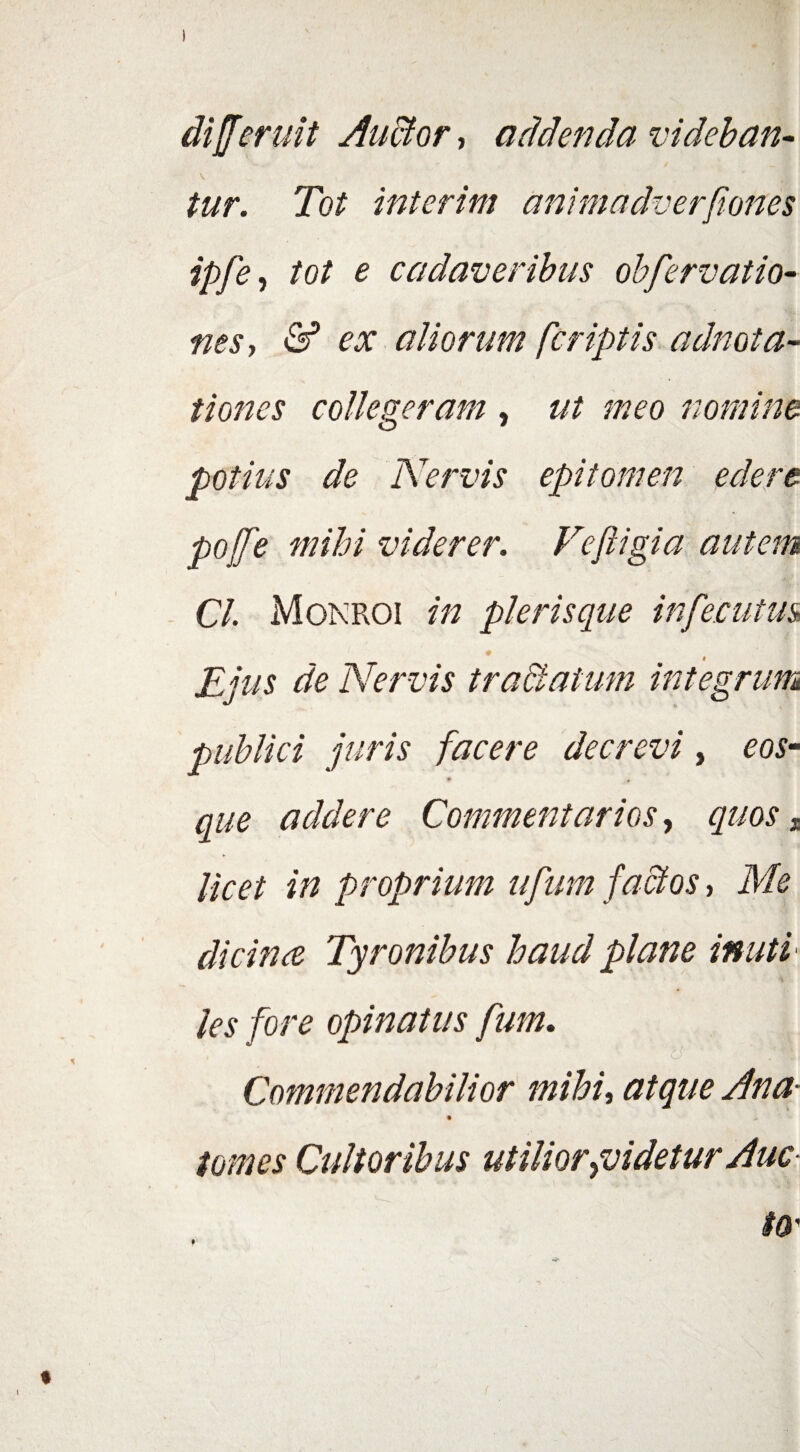 diferuit Auctor* addenda videban¬ tur. Tot interim animadverflones ipfe, tot e cadaveribus obfervatio- nes, & ex aliorum [criptis adnota- t i ones collegeram , z/Z nomine potius de Nervis epitomen edere pojfe mihi viderer. Fe fligi a autem Cl. Monroi in plerisque infernius 1 ♦ i Ejus de Nervis trablatum integrum publici juris facere decrevi, eos- * * que addere Commentarios, quos„ licet in proprium ufum factos, dicince Tyronibus haud plane inuti les fore opinatus fum. t O . fftf, Commendabilior mihi, #/#?/£ yfz/z?- • >. /0*0^ Cultoribus utilior {videtur Auc