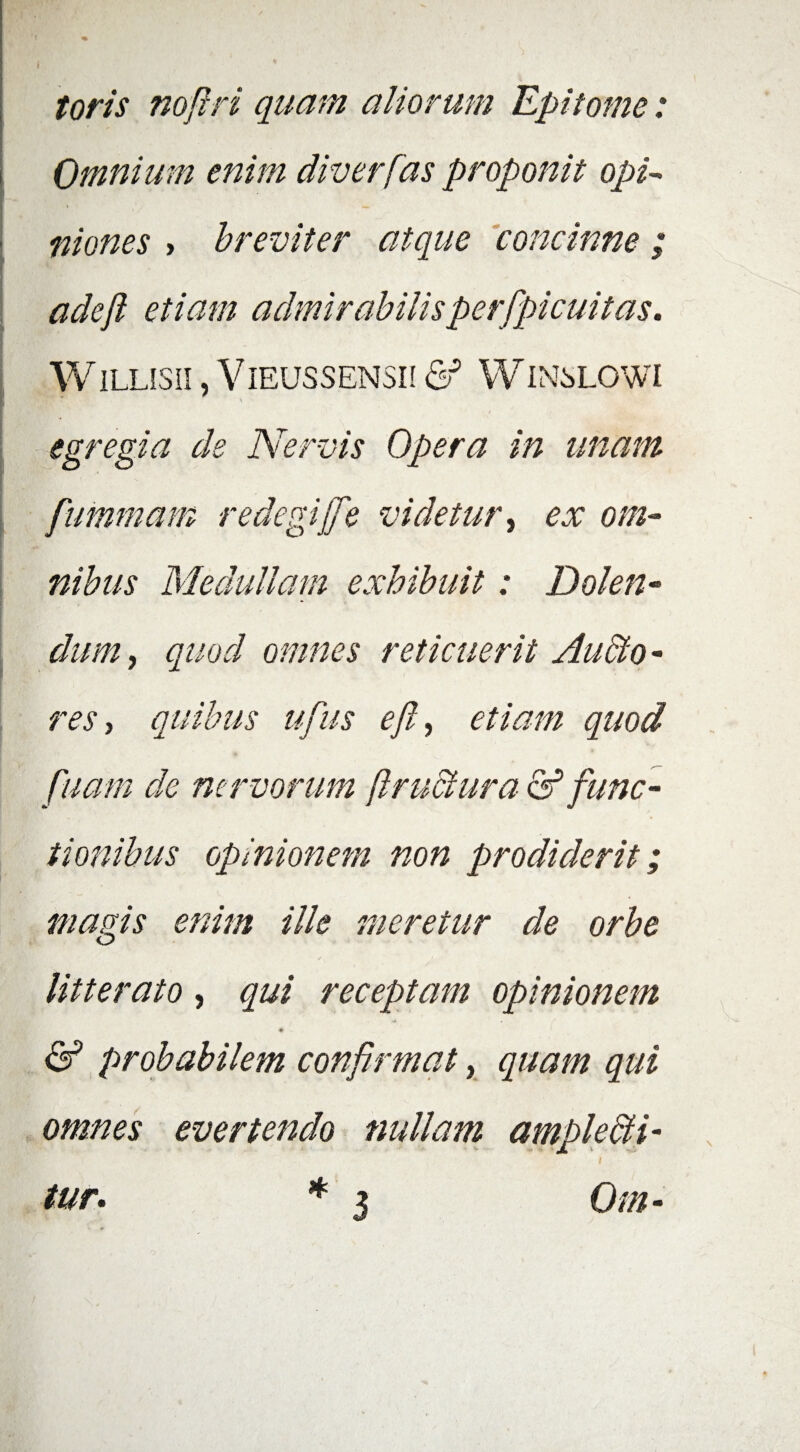 toris nofiri quam aliorum Epitome: Omnium enim diverfas proponit opi* mones , breviter atque concinne ; adeji etiam admirabilisperfpicuitas. WILLISU , VlEUSSENSII & WINSLOWI egregia de Nervis Opera in unam fummam redegifie videtur, ex om¬ nibus Medullam exhibuit: Dolen- dum, quod omnes reticuerit Audio - res, quibus ufus efi, etiam quod fiuam de nervorum ftructura & func¬ tionibus opinionem non prodiderit; magis enim ille meretur de orbe / 1 litterato, qui receptam opinionem ■A • w & probabilem confirmat, quam qui omnes evertendo nullam ample&i- *