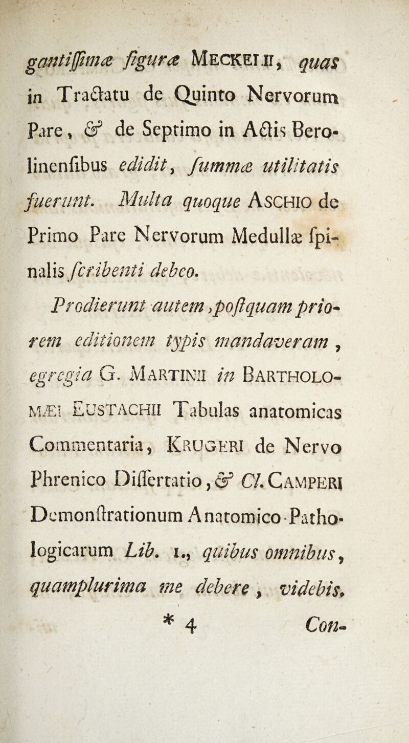 1 gantijfima figura Meckemi, quas in Tra&atu de Quinto Nervorum / Pare * & de Septimo in A&is Bero- linenfibus edidit, fummce utilitatis fuerunt. Multa quoque Aschio de Primo Pare Nervorum Medullse fpi- nalis fctibenti debeo. Prodierunt autem ,poflquam prio¬ rem editionem typis mandaveram , egregia G. Martinii in Bartholo- MiEi Eustachii Tabulas anatomicas Commentaria, Krugeri de Nervo Phrenico Diflertatio, & CL Camperi Demonhrationum Anatomico Patho¬ logicarum Lib. i., quibus omnibus, quamplurima me debere , videbis; * 4 Con-