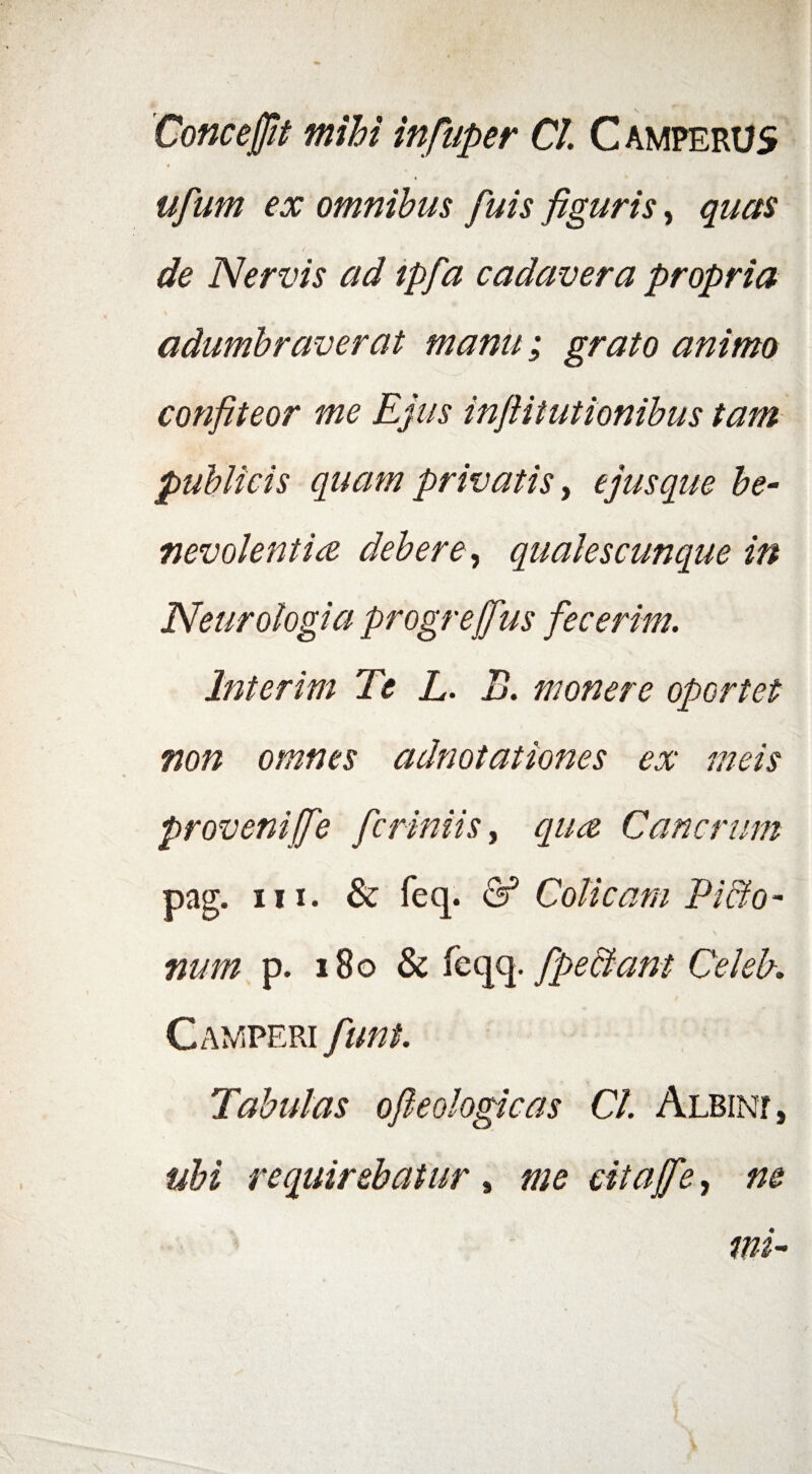 Cone effit mihi infiuper Cl C amperus ufum ex omnibus fuis figuris, quas de Nervis ad tpfa cadavera propria adumbraverat manu; grato animo confiteor me Ejus infiitutionibus tam publicis quam privatis, ejus que be¬ nevolenti ce debere, qualescunque in Neurologia progrejfus fecerim. Interim Te L. B. monere oportet non omnes adnotationes ex meis provenijfe ficriniis, quee Cancrum pag. in. & feq. & Colicam P i Bo¬ num p. 180 & feqq. /pectant Celeb. Camperi fiunt. Tabulas ofieologicas Cl. Albin?, tibi requirebatur , me citajfie, ne mi-