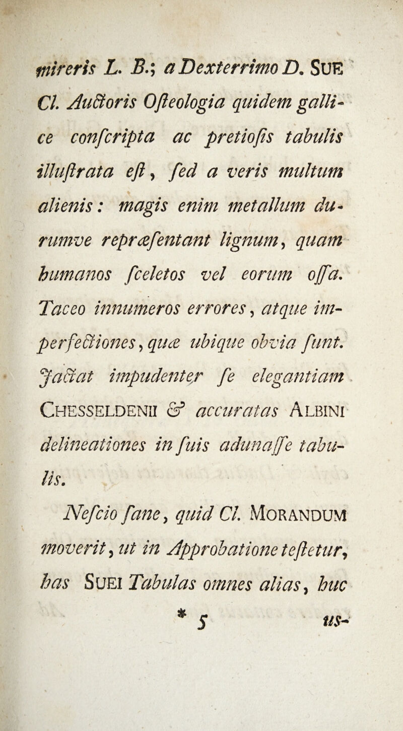 mireris L. B.; a Dexterrimo D. SUE v ^ ’ Cl. Au&oris Ojieologia quidem galli - ce confcripta ac pretiofis tabulis illuflrata eft, fed a veris multum alienis: magis enim metallum du- rumve reprafentant lignum, quam humanos fcelet os vel eorum offa. Taceo innumeros errores, atque im¬ perfectiones , ubique obvia fiint. Ja&at impudenter [e elegantiam Chesseldenii &* accuratas Albini delineationes in fuis adunaffe tabu¬ lis. Nefcio fanet quid Cl. Morandum moverit, ut in Approbatione te fletur, has Suei Tabulas omnes alias, huc * s us-