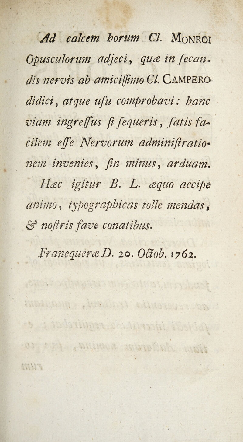 Ad calcem horum CL Monroi Opusculorum adjeci, qua in jecan- '•* vT 1 » ' % f . dis nervis ah amici fimo CL Campero didici, atque ufu comprobavi: hanc viam ingrejfus ji fequeris, fatis fa¬ cilem ejfe Nervorum adminiftratio- nem invenies, minus, arduam. Hac igitur B» L. aquo accipe animo, typographicas tolle mendas, \ ^ noftris fave conatibus» FranequeraD. 20. Octob» 1762.