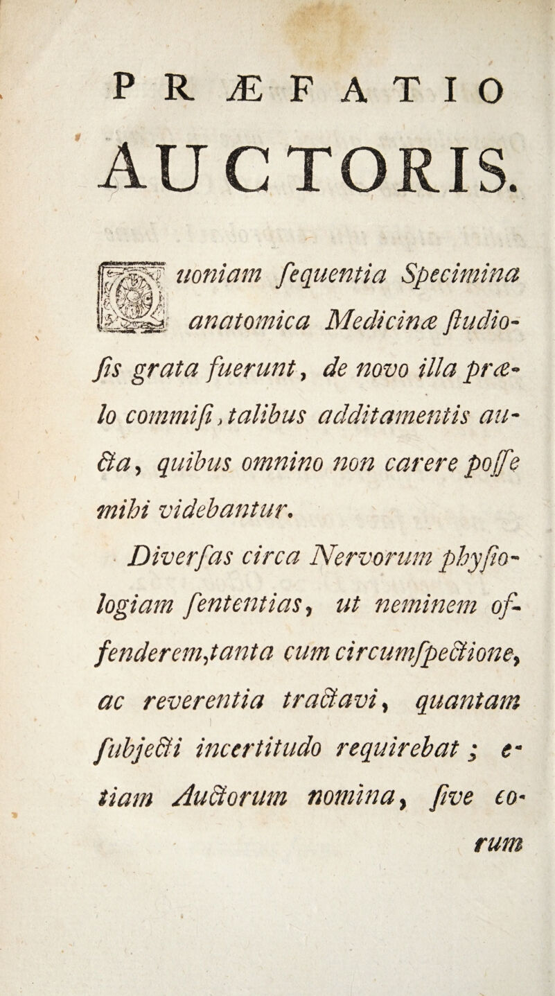 AUCTORIS. uoniam fequentia Specimina anatomica Medicina fludio- fis grata fuerunt, de novo illa pra*> lo commi fi , talibus additamentis au- Ba, quibus omnino non carere poff ? mihi videbantur. Diverfas circa Nervorum phy fio- logiam fententias, ut neminem of- fenderemjanta cum circumfpeBione^ ac reverentia traBavi, quantam l \- ' v ‘v fubjeBi incertitudo requirebat ; e- tiam AuBorum nomina, five eo¬ rum i