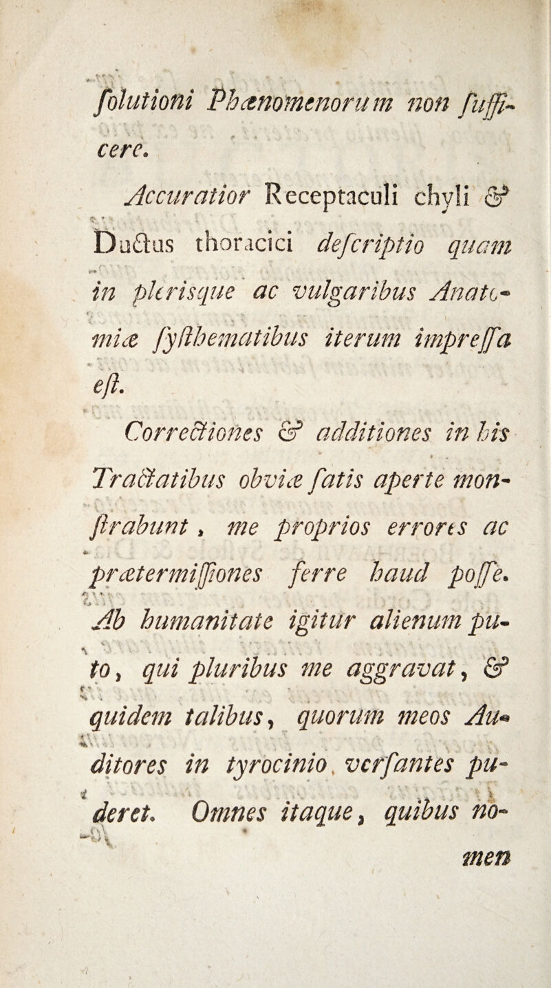 folutioni Phanomenorum non fuffi- ‘f ‘ y \ '■ 1 1 • cere. Accuratior Receptaculi chyli 6* v* ,. . ' i ‘ ' 'r . ., ’ D actus thoracici defcriptio quam /> *> .«. • . ^ picrisque ac vulgaribus Anate- f' •; v v ^ \ \ * • #//<£ fydhematibus iterum imprejfa eft. : ' - V . , ; • Corregiones & additiones in his fi4 f Tractatibus obvia fatis aperte mon~ v ■ * ... frabunt, me proprios errores ac 4> prettermifiones ferre haud pojfe. #?», *> «• dVi\ :• ■. - » humanitate igitur alienum pu- \ • v i . . ; . ' v fa, qui pluribus me aggravat, & c - , . •<4*4 «• •; . • ’ * : ; ! • • ■ *■ \ . quidem talibus, quorum meos Au• 4 i • *. i • , .« . , \ , ditor es in tyrocinio. verfantes pu- i  - • . . i.\ •*. , 1 ■ \ der et. Omnes itaque, quibus no- ACA ° V men V?