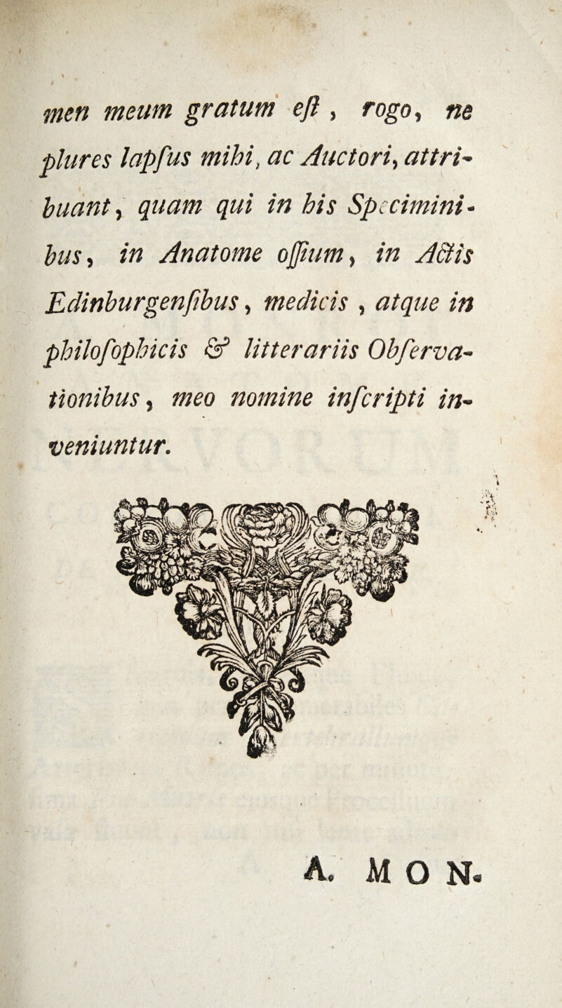 fnen meum gratum ejl, rogo, ne plures lapfus mihi, ac Auctori, attri¬ buant, quam qui in his Specimini - bus, in Anatome ojjiim, in A&is Eclinburgenfibus, medicis , atque in t philofophicis & litterariis Obferva- tionibus, meo nomine inferipti in¬ veniuntur.