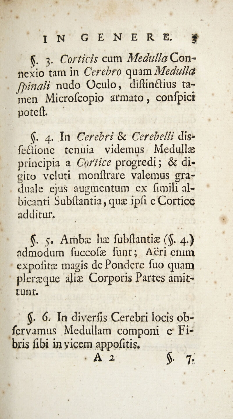 5. 3. Corticis cum Medulla Con¬ nexio tam in Cerebro quam Medulla [pinali nudo Oculo, diftin&ius ta¬ men Microfcopio armato, confpici potelb j. 4. In Cerebri & Cerebelli dis- feftione tenuia videmus Medullas ♦ 3 principia a Cortice progredi; & di¬ gito veluti monftrare valemus gra- duale ejus augmentum ex fimili al¬ bicanti Sub{lantia,quas ipii e Cortice additur. 9 §. 5. Ambtc hx fubftantiae (J. 4.) admodum fuccofe funt; Aeri enim expofitte magis de Pondere fuo quam pl erasque aliae Corporis Partes amit¬ tunt. 6. In diverfis Cerebri locis ob- fervamus Medullam componi e Fi¬ bris fibi in yicem appofitis. A 2 §. 7.