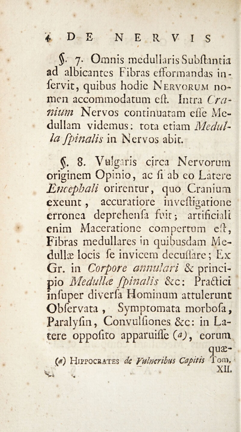 * * §• 7* Omnis medullaris Subfhntia ad albicantes Fibras efformandas in¬ fer vit, quibus hodie Nervorum no¬ men accommodatum di Intra C ra¬ mum Nervos continuatam efie Me¬ dullam videmus: tota etiam Medul¬ la [pinalia in Nervos abit. §. 8. Vulgaris circa Nervorum originem Opinio, ac fi ab eo Latere Encephali orirentur, quo Cranium exeunt, accuratiore inveftigatione erronea deprehenfa fuit; artificiali enim Maceratione compertum eil, Fibras medullares in quibusdam Me¬ dullas locis fe invicem decuiiare; Ex Gr. in Corpore annulari & princi¬ pio Medulice [pinalis &c: Pra&ici infuper diverfa Hominum attulerunt Obfervata , Symptomata morbofa, Paralyfm, Convulfiones &c: in La¬ tere oppofito apparuiffe (a), eorum auas- (*) Hippocrates de Vulneribus Capitis oro» XIL