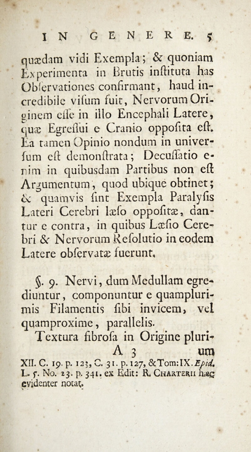 IN GENERE.* quaedam vidi Exempla ; & quoniam Experimenta in Brutis inditura has Observationes confirmant, haud in- credibile viiurn fuit, NervorumOri- ginem eile in illo Encephali Latere, quae Egreflui e Cranio oppofita efh Ea tamen Opinio nondum in univer- fum eft demonftrata; Decuiiatio e* rim in quibusdam Partibus non efl Argumentum, quod ubique obtinet; U quamvis fmt Exempla Paralyfis Lateri Cerebri lado oppofitae, dan¬ tur e contra, in quibus Laefio Cere¬ bri &r Nervorum Kefolutio in eodem Latere obfervatae fuerunt, N» §. 9. Nervi, dum Medullam egre¬ diuntur , componuntur e quampluri- mis Filamentis fibi invicem, vel quamproxime, parallelis. Textura fibrofa in Origine pluri- A 3 um XII. C. 19. p. i2?, C. 31. p, 127, L. f. No. 13. p. 341. ex Edit: R, Charterii \\aq evidenter notat.