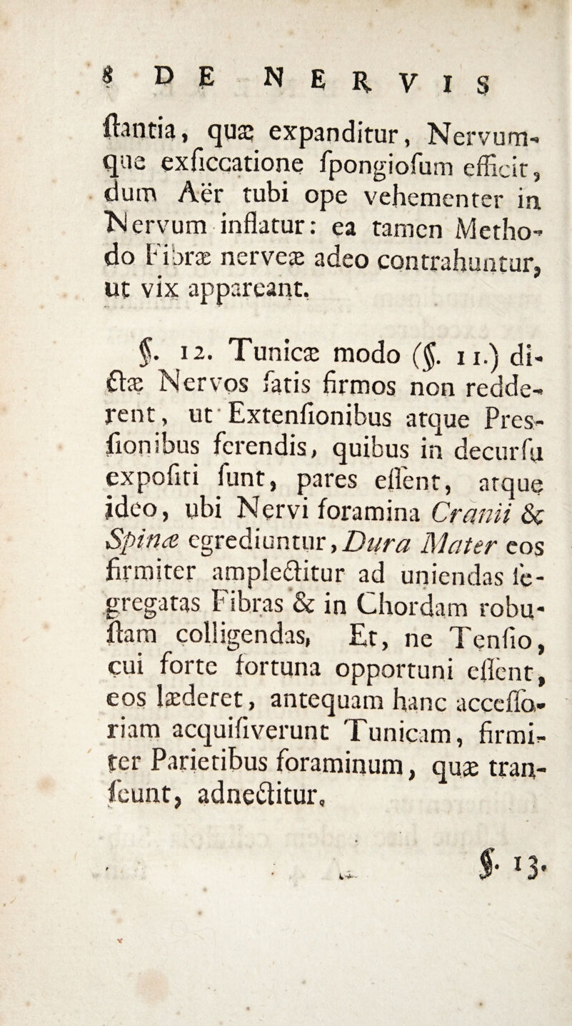 flantia» quaj expanditur, Nervum-* que exficcatione fpongiofum efficit, dum Aer tubi ope vehementer in “Nervum inflatur: ea tamen Metho¬ do Fibrae nerve» adeo contrahuntur, ut vix appareant. §. 12. Tunicae modo (§. n.) di¬ te Nervos fatis firmos non redde¬ rent, ut Extenfionibus atque Pres¬ sionibus ferendis, quibus in decurfu expofiti funt, pares effient, atque ideo, ubi Nervi foramina Cranii 6c Spinee egrediuntur,Dura Mater eos firmiter ample&itur ad uniendas fe- gregatas Fibras & in Chordam robu- fiam colligendas, Et, ne Tenfio, cui forte fortuna opportuni e fient, eos luderet, antequam hanc accefio- riam acquifiverunt Tunicam, firmi¬ ter Parietibus foraminum, quae tran- feunt, adne&itur. f $■ l3-