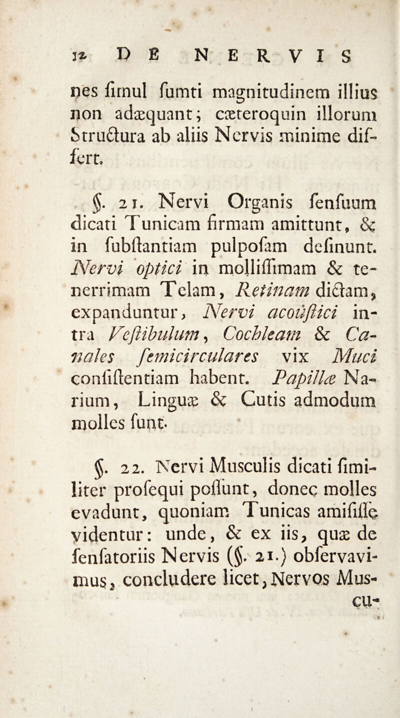 nes fimul fumti magnitudinem illius non adaequant; caeteroquin illorum Stru&ura ab aliis Nervis minime dif¬ fert, §. 21. Nervi Organis fenfuum dicati Tunicam firmam amittunt» & in fubftantiam pulpofam definunt. Nervi optici in mollifiimam & te¬ nerrimam Telam, Retinam didam, expanduntur, Nervi acouftici in¬ tra Vejiibulum, Cochleam & Ca¬ nales femicirculares vix Muci confidentiam habent. Papilla Na¬ rium, Linguae & Cutis admodum molies funt. §. 22. Nervi Musculis dicati fimi- liter profequi poliunt, donec molles evadunt, quoniam Tunicas amifilio videntur: unde, & ex iis, quae de fenfatoriis Nervis (§. 21.) obfervavi- musj concludere licet,Nervos Mus-